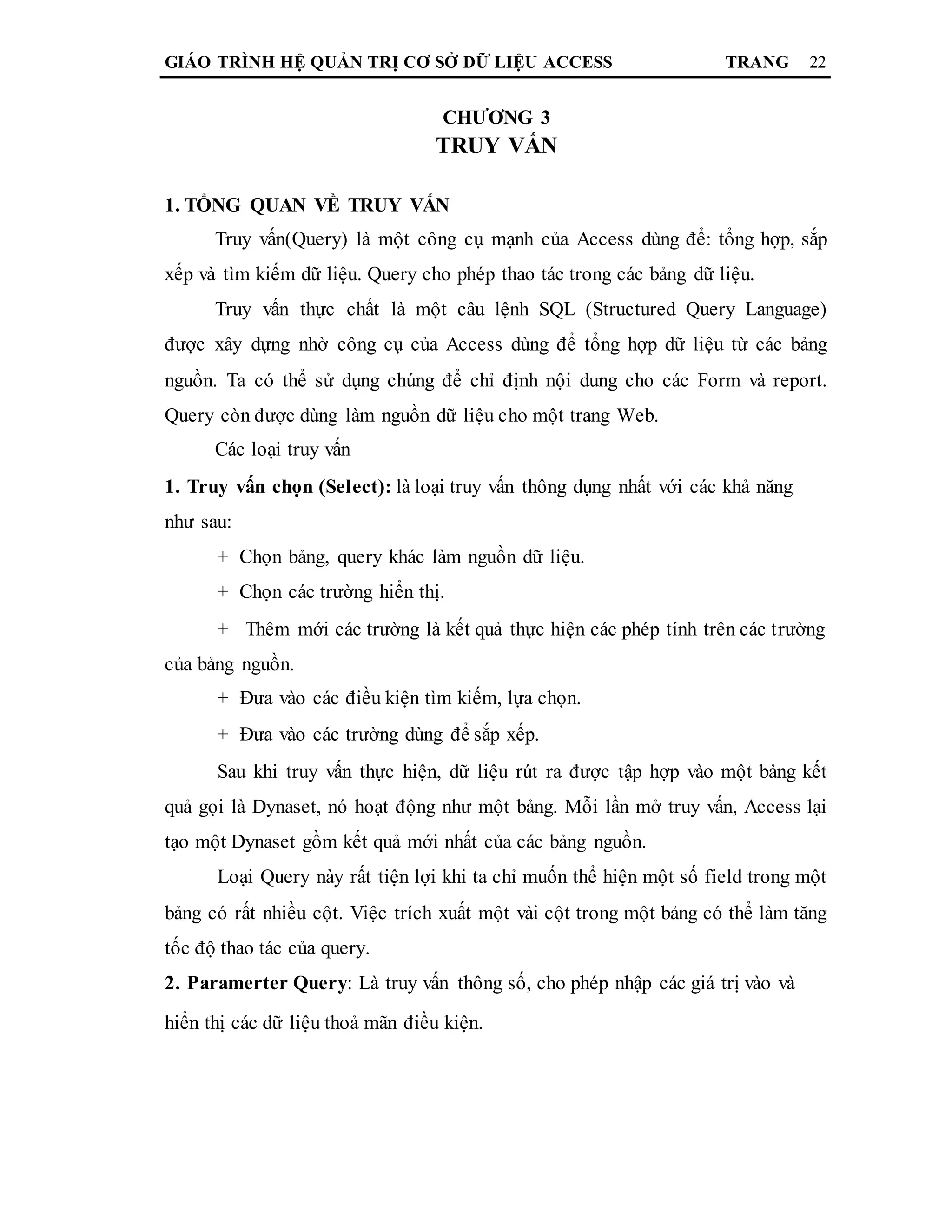 GIÁO TRÌNH HỆ QUẢN TRỊ CƠ SỞ DỮ LIỆU ACCESS TRANG 22
CHƯƠNG 3
TRUY VẤN
1. TỔNG QUAN VỀ TRUY VẤN
Truy vấn(Query) là một công cụ mạnh của Access dùng để: tổng hợp, sắp
xếp và tìm kiếm dữ liệu. Query cho phép thao tác trong các bảng dữ liệu.
Truy vấn thực chất là một câu lệnh SQL (Structured Query Language)
được xây dựng nhờ công cụ của Access dùng để tổng hợp dữ liệu từ các bảng
nguồn. Ta có thể sử dụng chúng để chỉ định nội dung cho các Form và report.
Query còn được dùng làm nguồn dữ liệu cho một trang Web.
Các loại truy vấn
1. Truy vấn chọn (Select): là loại truy vấn thông dụng nhất với các khả năng
như sau:
+ Chọn bảng, query khác làm nguồn dữ liệu.
+ Chọn các trường hiển thị.
+ Thêm mới các trường là kết quả thực hiện các phép tính trên các trường
của bảng nguồn.
+ Đưa vào các điều kiện tìm kiếm, lựa chọn.
+ Đưa vào các trường dùng để sắp xếp.
Sau khi truy vấn thực hiện, dữ liệu rút ra được tập hợp vào một bảng kết
quả gọi là Dynaset, nó hoạt động như một bảng. Mỗi lần mở truy vấn, Access lại
tạo một Dynaset gồm kết quả mới nhất của các bảng nguồn.
Loại Query này rất tiện lợi khi ta chỉ muốn thể hiện một số field trong một
bảng có rất nhiều cột. Việc trích xuất một vài cột trong một bảng có thể làm tăng
tốc độ thao tác của query.
2. Paramerter Query: Là truy vấn thông số, cho phép nhập các giá trị vào và
hiển thị các dữ liệu thoả mãn điều kiện.
 