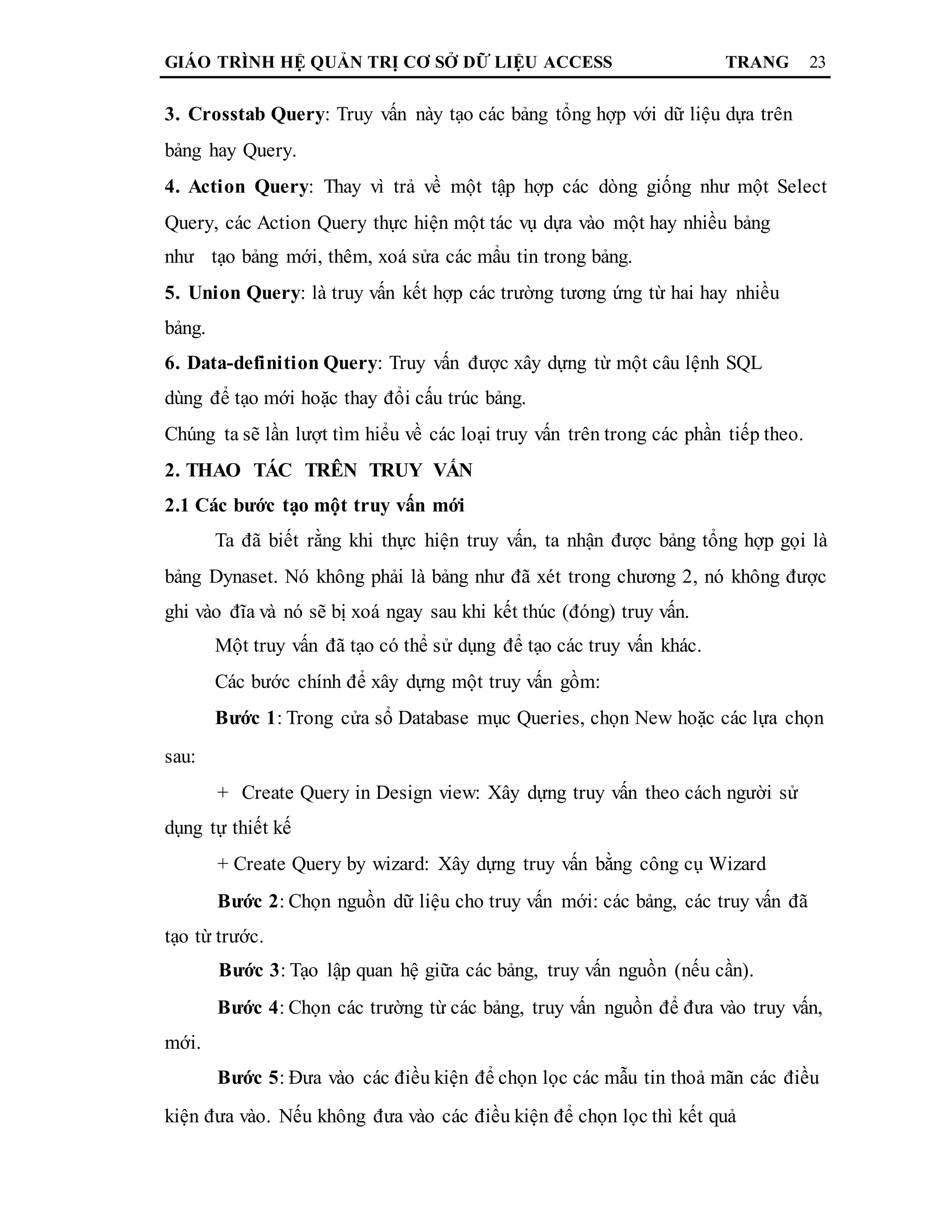 GIÁO TRÌNH HỆ QUẢN TRỊ CƠ SỞ DỮ LIỆU ACCESS TRANG 23
3. Crosstab Query: Truy vấn này tạo các bảng tổng hợp với dữ liệu dựa trên
bảng hay Query.
4. Action Query: Thay vì trả về một tập hợp các dòng giống như một Select
Query, các Action Query thực hiện một tác vụ dựa vào một hay nhiều bảng
như tạo bảng mới, thêm, xoá sửa các mẩu tin trong bảng.
5. Union Query: là truy vấn kết hợp các trường tương ứng từ hai hay nhiều
bảng.
6. Data-definition Query: Truy vấn được xây dựng từ một câu lệnh SQL
dùng để tạo mới hoặc thay đổi cấu trúc bảng.
Chúng ta sẽ lần lượt tìm hiểu về các loại truy vấn trên trong các phần tiếp theo.
2. THAO TÁC TRÊN TRUY VẤN
2.1 Các bước tạo một truy vấn mới
Ta đã biết rằng khi thực hiện truy vấn, ta nhận được bảng tổng hợp gọi là
bảng Dynaset. Nó không phải là bảng như đã xét trong chương 2, nó không được
ghi vào đĩa và nó sẽ bị xoá ngay sau khi kết thúc (đóng) truy vấn.
Một truy vấn đã tạo có thể sử dụng để tạo các truy vấn khác.
Các bước chính để xây dựng một truy vấn gồm:
Bước 1: Trong cửa sổ Database mục Queries, chọn New hoặc các lựa chọn
sau:
+ Create Query in Design view: Xây dựng truy vấn theo cách người sử
dụng tự thiết kế
+ Create Query by wizard: Xây dựng truy vấn bằng công cụ Wizard
Bước 2: Chọn nguồn dữ liệu cho truy vấn mới: các bảng, các truy vấn đã
tạo từ trước.
Bước 3: Tạo lập quan hệ giữa các bảng, truy vấn nguồn (nếu cần).
Bước 4: Chọn các trường từ các bảng, truy vấn nguồn để đưa vào truy vấn,
mới.
Bước 5: Đưa vào các điều kiện để chọn lọc các mẫu tin thoả mãn các điều
kiện đưa vào. Nếu không đưa vào các điều kiện để chọn lọc thì kết quả
 