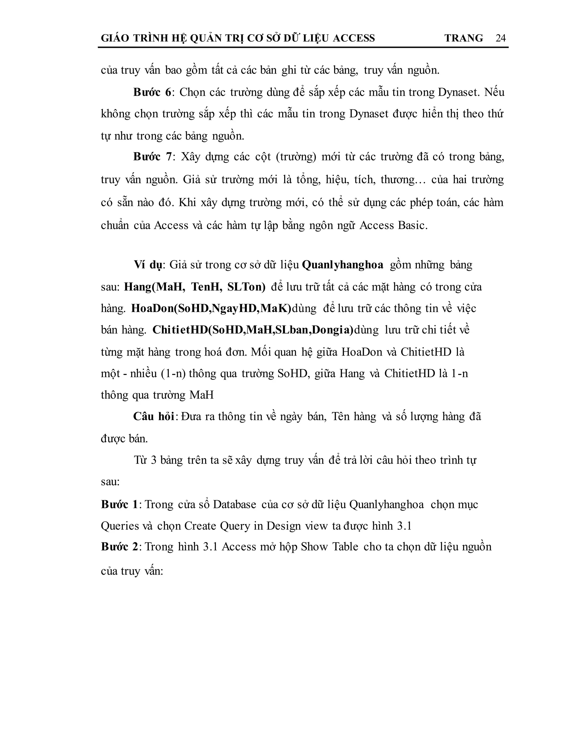 GIÁO TRÌNH HỆ QUẢN TRỊ CƠ SỞ DỮ LIỆU ACCESS TRANG 24
của truy vấn bao gồm tất cả các bản ghi từ các bảng, truy vấn nguồn.
Bước 6: Chọn các trường dùng để sắp xếp các mẫu tin trong Dynaset. Nếu
không chọn trường sắp xếp thì các mẫu tin trong Dynaset được hiển thị theo thứ
tự như trong các bảng nguồn.
Bước 7: Xây dựng các cột (trường) mới từ các trường đã có trong bảng,
truy vấn nguồn. Giả sử trường mới là tổng, hiệu, tích, thương… của hai trường
có sẵn nào đó. Khi xây dựng trường mới, có thể sử dụng các phép toán, các hàm
chuẩn của Access và các hàm tự lập bằng ngôn ngữ Access Basic.
Ví dụ: Giả sử trong cơ sở dữ liệu Quanlyhanghoa gồm những bảng
sau: Hang(MaH, TenH, SLTon) để lưu trữ tất cả các mặt hàng có trong cửa
hàng. HoaDon(SoHD,NgayHD,MaK)dùng để lưu trữ các thông tin về việc
bán hàng. ChitietHD(SoHD,MaH,SLban,Dongia)dùng lưu trữ chi tiết về
từng mặt hàng trong hoá đơn. Mối quan hệ giữa HoaDon và ChitietHD là
một - nhiều (1-n) thông qua trường SoHD, giữa Hang và ChitietHD là 1-n
thông qua trường MaH
Câu hỏi: Đưa ra thông tin về ngày bán, Tên hàng và số lượng hàng đã
được bán.
Từ 3 bảng trên ta sẽ xây dựng truy vấn để trả lời câu hỏi theo trình tự
sau:
Bước 1: Trong cửa sổ Database của cơ sở dữ liệu Quanlyhanghoa chọn mục
Queries và chọn Create Query in Design view ta được hình 3.1
Bước 2: Trong hình 3.1 Access mở hộp Show Table cho ta chọn dữ liệu nguồn
của truy vấn:
 