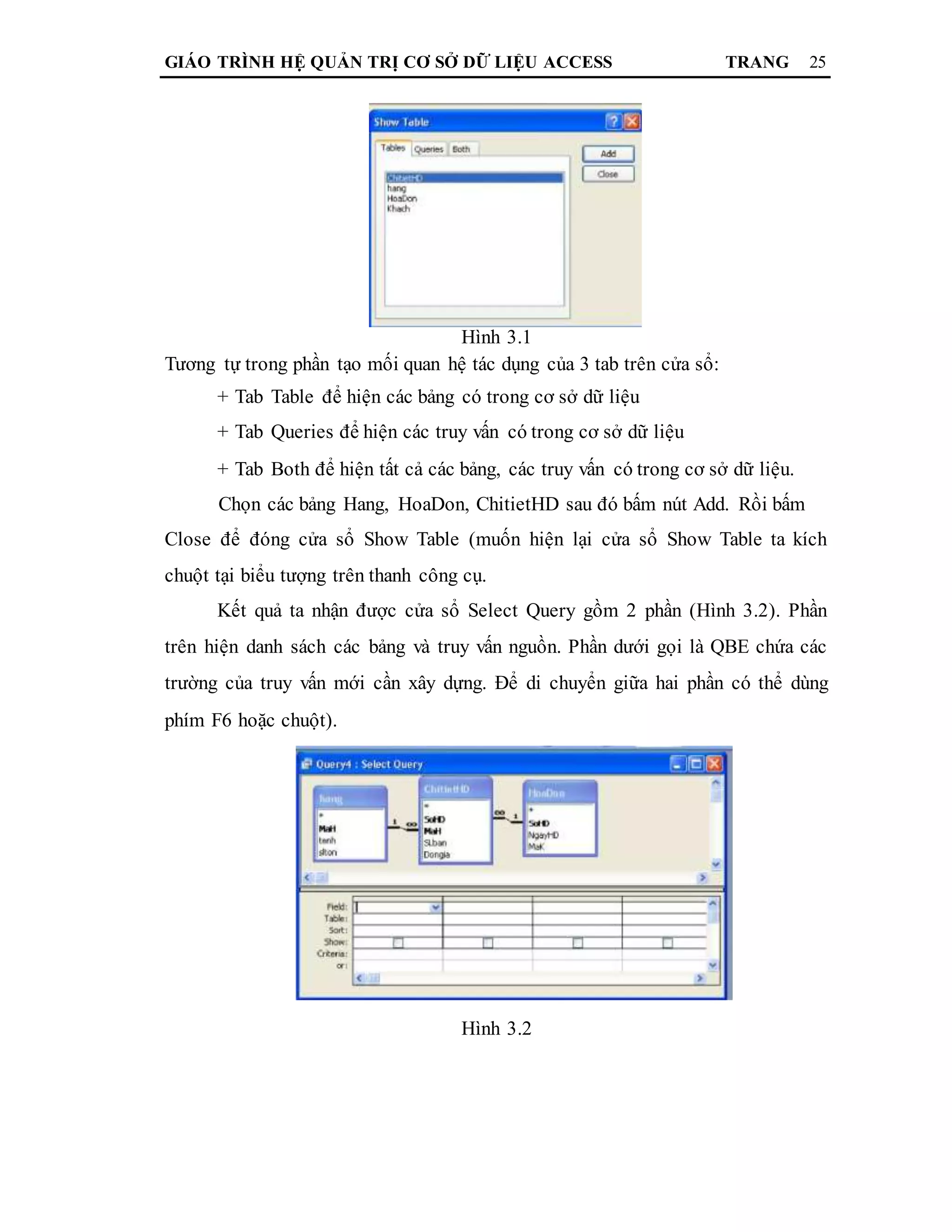 GIÁO TRÌNH HỆ QUẢN TRỊ CƠ SỞ DỮ LIỆU ACCESS TRANG 25
Hình 3.1
Tương tự trong phần tạo mối quan hệ tác dụng của 3 tab trên cửa sổ:
+ Tab Table để hiện các bảng có trong cơ sở dữ liệu
+ Tab Queries để hiện các truy vấn có trong cơ sở dữ liệu
+ Tab Both để hiện tất cả các bảng, các truy vấn có trong cơ sở dữ liệu.
Chọn các bảng Hang, HoaDon, ChitietHD sau đó bấm nút Add. Rồi bấm
Close để đóng cửa sổ Show Table (muốn hiện lại cửa sổ Show Table ta kích
chuột tại biểu tượng trên thanh công cụ.
Kết quả ta nhận được cửa sổ Select Query gồm 2 phần (Hình 3.2). Phần
trên hiện danh sách các bảng và truy vấn nguồn. Phần dưới gọi là QBE chứa các
trường của truy vấn mới cần xây dựng. Để di chuyển giữa hai phần có thể dùng
phím F6 hoặc chuột).
Hình 3.2
 