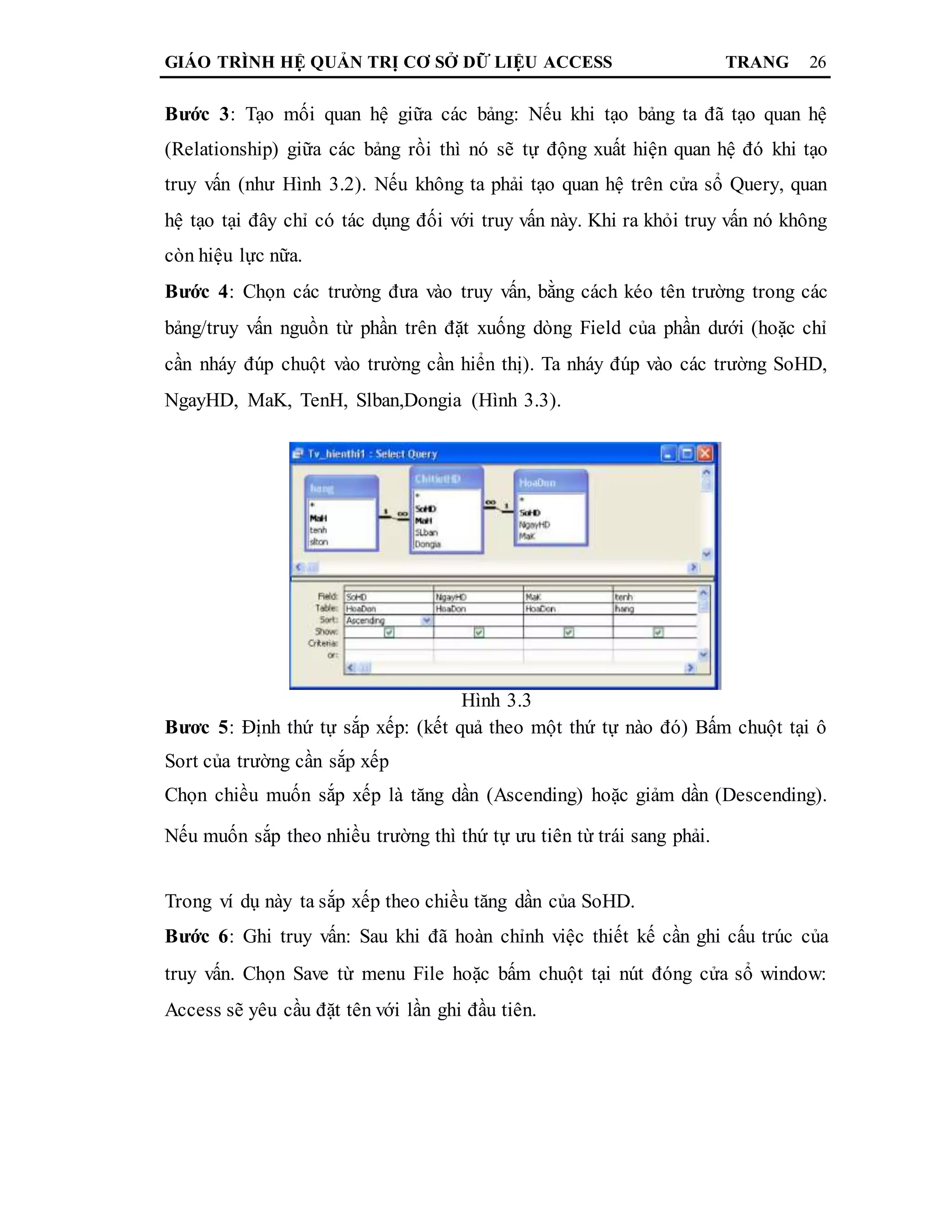 GIÁO TRÌNH HỆ QUẢN TRỊ CƠ SỞ DỮ LIỆU ACCESS TRANG 26
Bước 3: Tạo mối quan hệ giữa các bảng: Nếu khi tạo bảng ta đã tạo quan hệ
(Relationship) giữa các bảng rồi thì nó sẽ tự động xuất hiện quan hệ đó khi tạo
truy vấn (như Hình 3.2). Nếu không ta phải tạo quan hệ trên cửa sổ Query, quan
hệ tạo tại đây chỉ có tác dụng đối với truy vấn này. Khi ra khỏi truy vấn nó không
còn hiệu lực nữa.
Bước 4: Chọn các trường đưa vào truy vấn, bằng cách kéo tên trường trong các
bảng/truy vấn nguồn từ phần trên đặt xuống dòng Field của phần dưới (hoặc chỉ
cần nháy đúp chuột vào trường cần hiển thị). Ta nháy đúp vào các trường SoHD,
NgayHD, MaK, TenH, Slban,Dongia (Hình 3.3).
Hình 3.3
Bươc 5: Định thứ tự sắp xếp: (kết quả theo một thứ tự nào đó) Bấm chuột tại ô
Sort của trường cần sắp xếp
Chọn chiều muốn sắp xếp là tăng dần (Ascending) hoặc giảm dần (Descending).
Nếu muốn sắp theo nhiều trường thì thứ tự ưu tiên từ trái sang phải.
Trong ví dụ này ta sắp xếp theo chiều tăng dần của SoHD.
Bước 6: Ghi truy vấn: Sau khi đã hoàn chỉnh việc thiết kế cần ghi cấu trúc của
truy vấn. Chọn Save từ menu File hoặc bấm chuột tại nút đóng cửa sổ window:
Access sẽ yêu cầu đặt tên với lần ghi đầu tiên.
 
