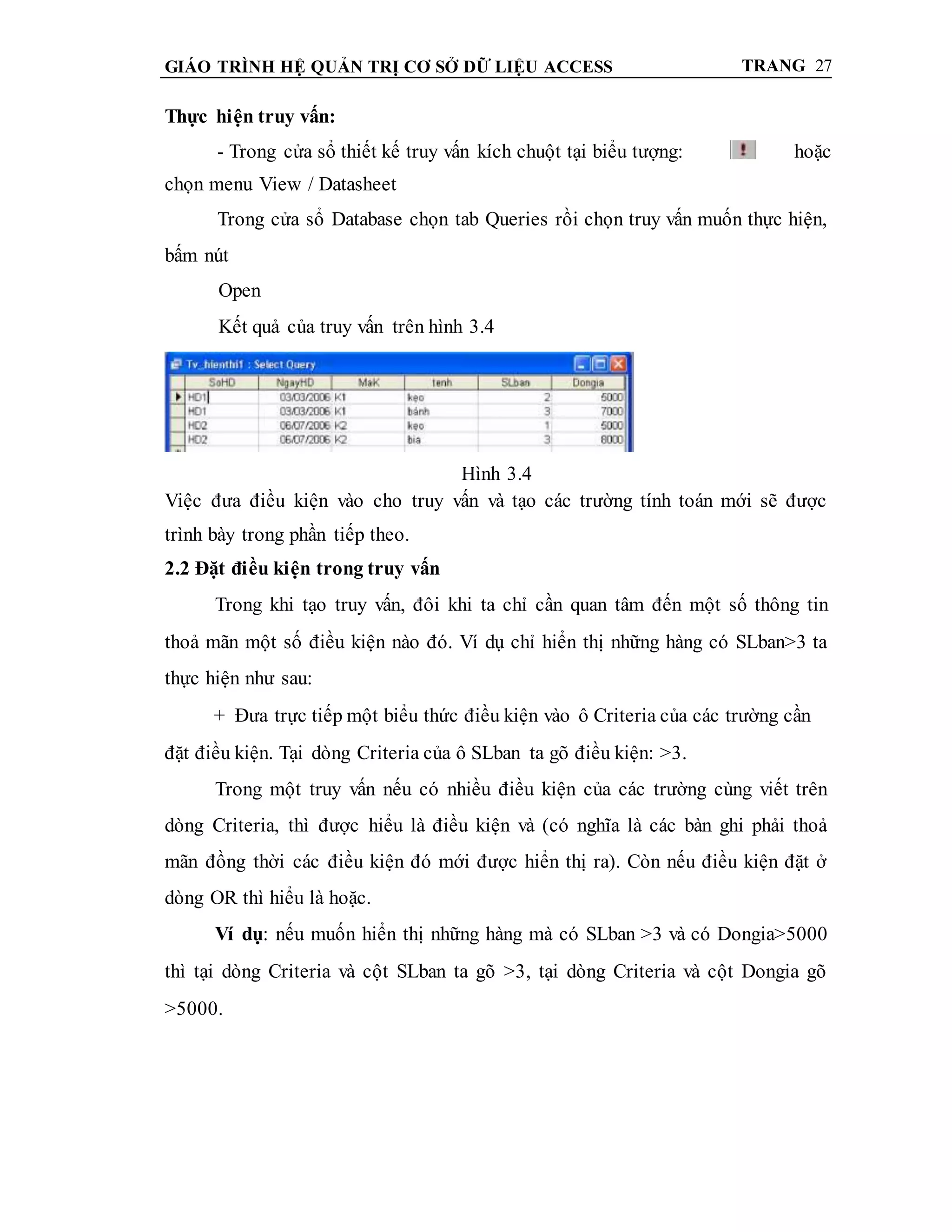 GIÁO TRÌNH HỆ QUẢN TRỊ CƠ SỞ DỮ LIỆU ACCESS TRANG 27
Thực hiện truy vấn:
- Trong cửa sổ thiết kế truy vấn kích chuột tại biểu tượng: hoặc
chọn menu View / Datasheet
Trong cửa sổ Database chọn tab Queries rồi chọn truy vấn muốn thực hiện,
bấm nút
Open
Kết quả của truy vấn trên hình 3.4
Hình 3.4
Việc đưa điều kiện vào cho truy vấn và tạo các trường tính toán mới sẽ được
trình bày trong phần tiếp theo.
2.2 Đặt điều kiện trong truy vấn
Trong khi tạo truy vấn, đôi khi ta chỉ cần quan tâm đến một số thông tin
thoả mãn một số điều kiện nào đó. Ví dụ chỉ hiển thị những hàng có SLban>3 ta
thực hiện như sau:
+ Đưa trực tiếp một biểu thức điều kiện vào ô Criteria của các trường cần
đặt điều kiện. Tại dòng Criteria của ô SLban ta gõ điều kiện: >3.
Trong một truy vấn nếu có nhiều điều kiện của các trường cùng viết trên
dòng Criteria, thì được hiểu là điều kiện và (có nghĩa là các bàn ghi phải thoả
mãn đồng thời các điều kiện đó mới được hiển thị ra). Còn nếu điều kiện đặt ở
dòng OR thì hiểu là hoặc.
Ví dụ: nếu muốn hiển thị những hàng mà có SLban >3 và có Dongia>5000
thì tại dòng Criteria và cột SLban ta gõ >3, tại dòng Criteria và cột Dongia gõ
>5000.
 