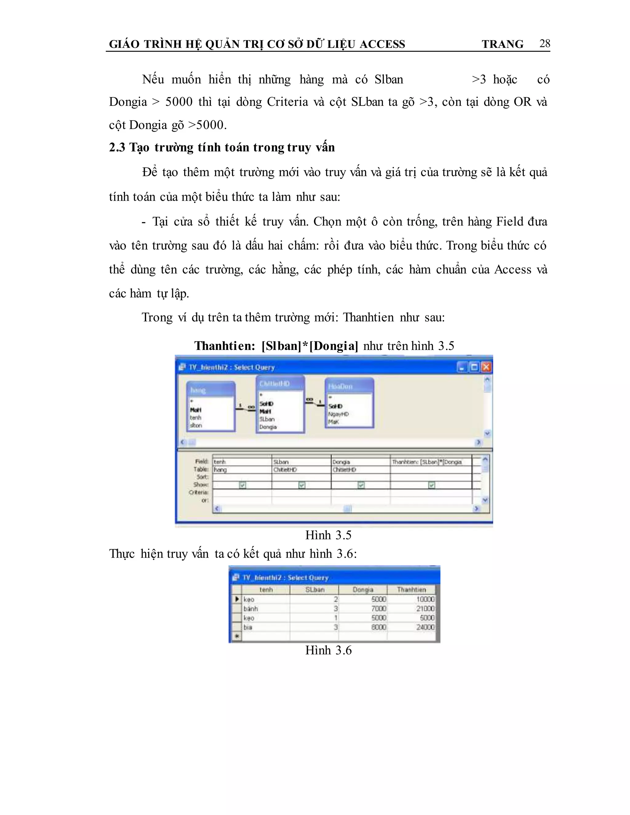 GIÁO TRÌNH HỆ QUẢN TRỊ CƠ SỞ DỮ LIỆU ACCESS TRANG 28
Nếu muốn hiển thị những hàng mà có Slban >3 hoặc có
Dongia > 5000 thì tại dòng Criteria và cột SLban ta gõ >3, còn tại dòng OR và
cột Dongia gõ >5000.
2.3 Tạo trường tính toán trong truy vấn
Để tạo thêm một trường mới vào truy vấn và giá trị của trường sẽ là kết quả
tính toán của một biểu thức ta làm như sau:
- Tại cửa sổ thiết kế truy vấn. Chọn một ô còn trống, trên hàng Field đưa
vào tên trường sau đó là dấu hai chấm: rồi đưa vào biểu thức. Trong biểu thức có
thể dùng tên các trường, các hằng, các phép tính, các hàm chuẩn của Access và
các hàm tự lập.
Trong ví dụ trên ta thêm trường mới: Thanhtien như sau:
Thanhtien: [Slban]*[Dongia] như trên hình 3.5
Hình 3.5
Thực hiện truy vấn ta có kết quả như hình 3.6:
Hình 3.6
 