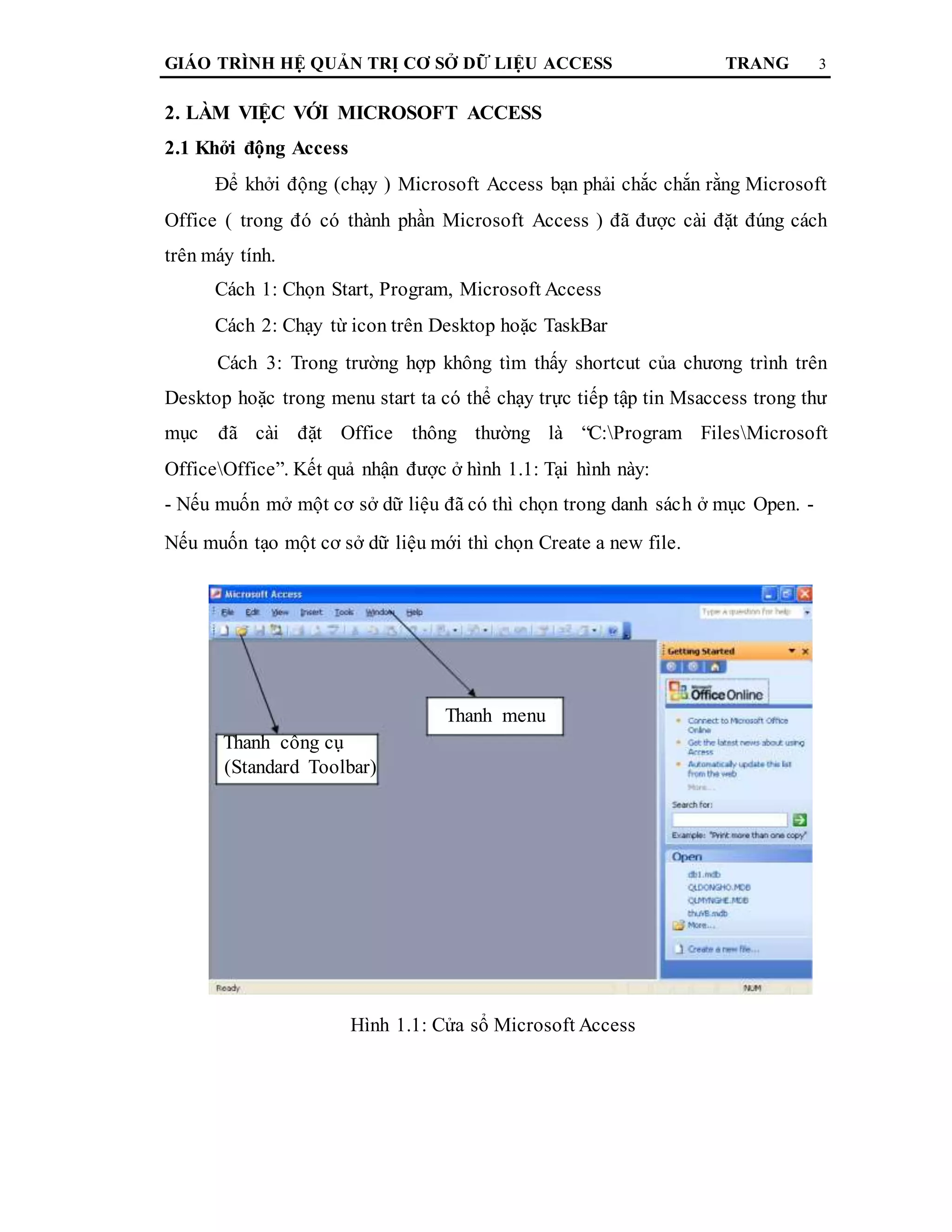 GIÁO TRÌNH HỆ QUẢN TRỊ CƠ SỞ DỮ LIỆU ACCESS TRANG 3
2. LÀM VIỆC VỚI MICROSOFT ACCESS
2.1 Khởi động Access
Để khởi động (chạy ) Microsoft Access bạn phải chắc chắn rằng Microsoft
Office ( trong đó có thành phần Microsoft Access ) đã được cài đặt đúng cách
trên máy tính.
Cách 1: Chọn Start, Program, Microsoft Access
Cách 2: Chạy từ icon trên Desktop hoặc TaskBar
Cách 3: Trong trường hợp không tìm thấy shortcut của chương trình trên
Desktop hoặc trong menu start ta có thể chạy trực tiếp tập tin Msaccess trong thư
mục đã cài đặt Office thông thường là “C:Program FilesMicrosoft
OfficeOffice”. Kết quả nhận được ở hình 1.1: Tại hình này:
- Nếu muốn mở một cơ sở dữ liệu đã có thì chọn trong danh sách ở mục Open. -
Nếu muốn tạo một cơ sở dữ liệu mới thì chọn Create a new file.
Thanh menu
Thanh công cụ
(Standard Toolbar)
Hình 1.1: Cửa sổ Microsoft Access
 