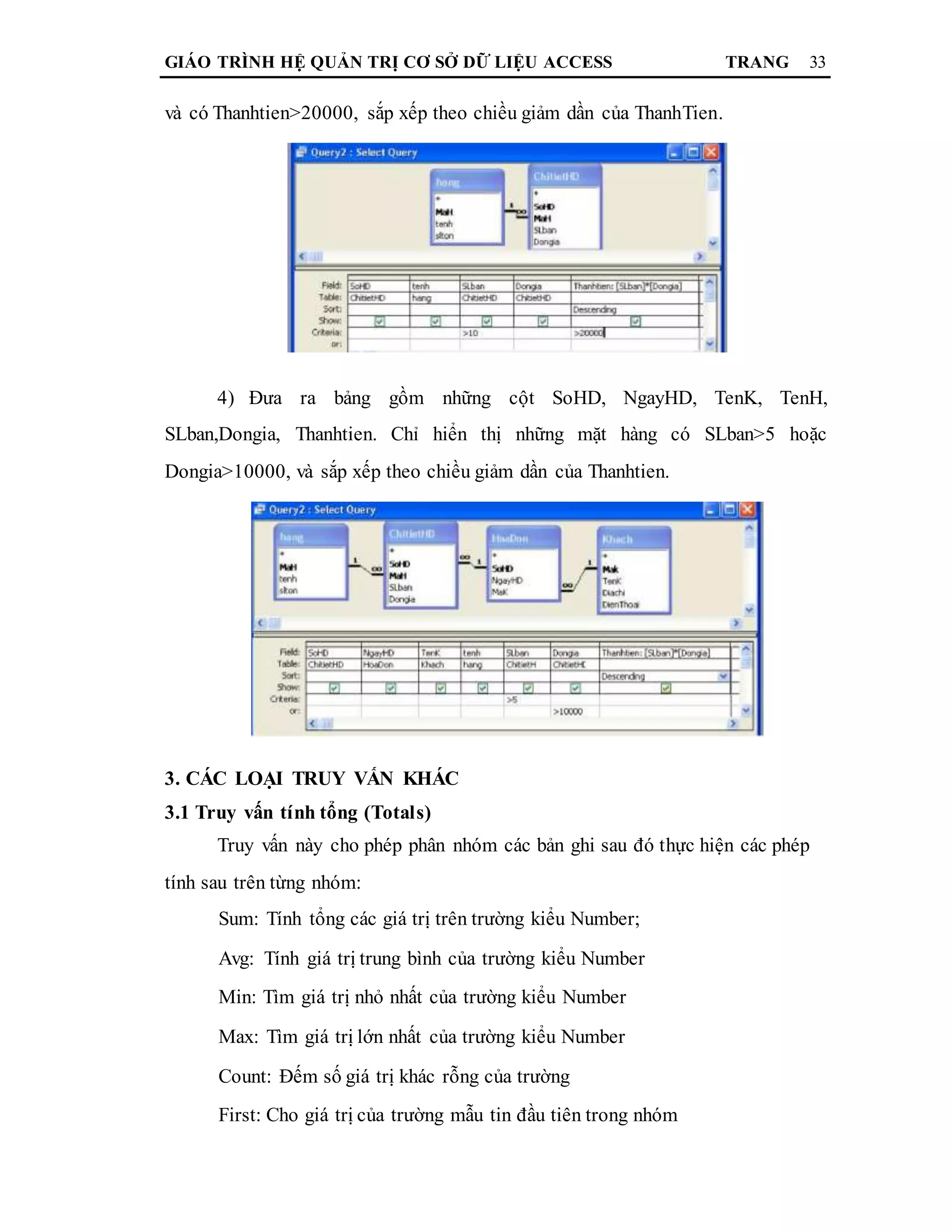 GIÁO TRÌNH HỆ QUẢN TRỊ CƠ SỞ DỮ LIỆU ACCESS TRANG 33
và có Thanhtien>20000, sắp xếp theo chiều giảm dần của ThanhTien.
4) Đưa ra bảng gồm những cột SoHD, NgayHD, TenK, TenH,
SLban,Dongia, Thanhtien. Chỉ hiển thị những mặt hàng có SLban>5 hoặc
Dongia>10000, và sắp xếp theo chiều giảm dần của Thanhtien.
3. CÁC LOẠI TRUY VẤN KHÁC
3.1 Truy vấn tính tổng (Totals)
Truy vấn này cho phép phân nhóm các bản ghi sau đó thực hiện các phép
tính sau trên từng nhóm:
Sum: Tính tổng các giá trị trên trường kiểu Number;
Avg: Tính giá trị trung bình của trường kiểu Number
Min: Tìm giá trị nhỏ nhất của trường kiểu Number
Max: Tìm giá trị lớn nhất của trường kiểu Number
Count: Đếm số giá trị khác rỗng của trường
First: Cho giá trị của trường mẫu tin đầu tiên trong nhóm
 