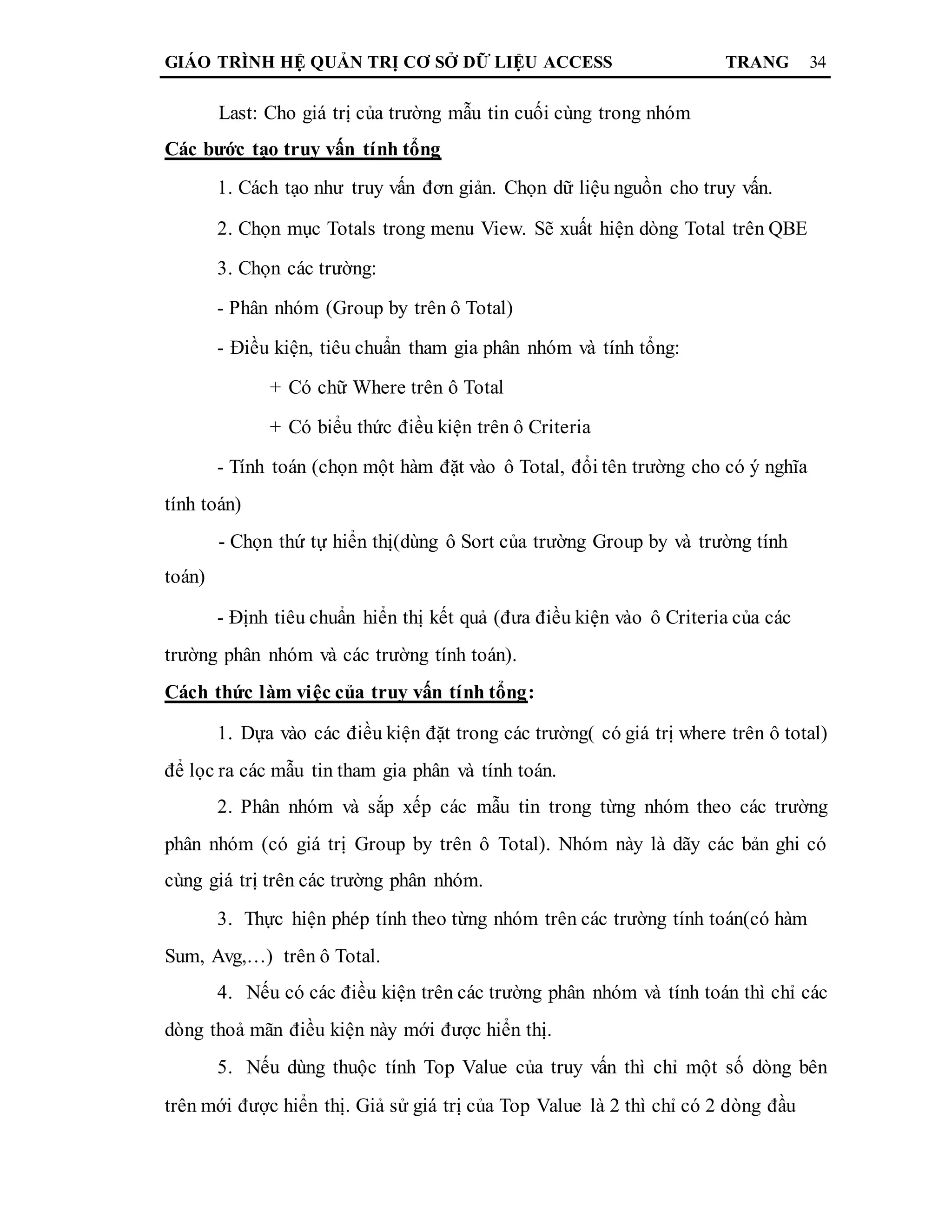 GIÁO TRÌNH HỆ QUẢN TRỊ CƠ SỞ DỮ LIỆU ACCESS TRANG 34
Last: Cho giá trị của trường mẫu tin cuối cùng trong nhóm
Các bước tạo truy vấn tính tổng
1. Cách tạo như truy vấn đơn giản. Chọn dữ liệu nguồn cho truy vấn.
2. Chọn mục Totals trong menu View. Sẽ xuất hiện dòng Total trên QBE
3. Chọn các trường:
- Phân nhóm (Group by trên ô Total)
- Điều kiện, tiêu chuẩn tham gia phân nhóm và tính tổng:
+ Có chữ Where trên ô Total
+ Có biểu thức điều kiện trên ô Criteria
- Tính toán (chọn một hàm đặt vào ô Total, đổi tên trường cho có ý nghĩa
tính toán)
- Chọn thứ tự hiển thị(dùng ô Sort của trường Group by và trường tính
toán)
- Định tiêu chuẩn hiển thị kết quả (đưa điều kiện vào ô Criteria của các
trường phân nhóm và các trường tính toán).
Cách thức làm việc của truy vấn tính tổng:
1. Dựa vào các điều kiện đặt trong các trường( có giá trị where trên ô total)
để lọc ra các mẫu tin tham gia phân và tính toán.
2. Phân nhóm và sắp xếp các mẫu tin trong từng nhóm theo các trường
phân nhóm (có giá trị Group by trên ô Total). Nhóm này là dãy các bản ghi có
cùng giá trị trên các trường phân nhóm.
3. Thực hiện phép tính theo từng nhóm trên các trường tính toán(có hàm
Sum, Avg,…) trên ô Total.
4. Nếu có các điều kiện trên các trường phân nhóm và tính toán thì chỉ các
dòng thoả mãn điều kiện này mới được hiển thị.
5. Nếu dùng thuộc tính Top Value của truy vấn thì chỉ một số dòng bên
trên mới được hiển thị. Giả sử giá trị của Top Value là 2 thì chỉ có 2 dòng đầu
 