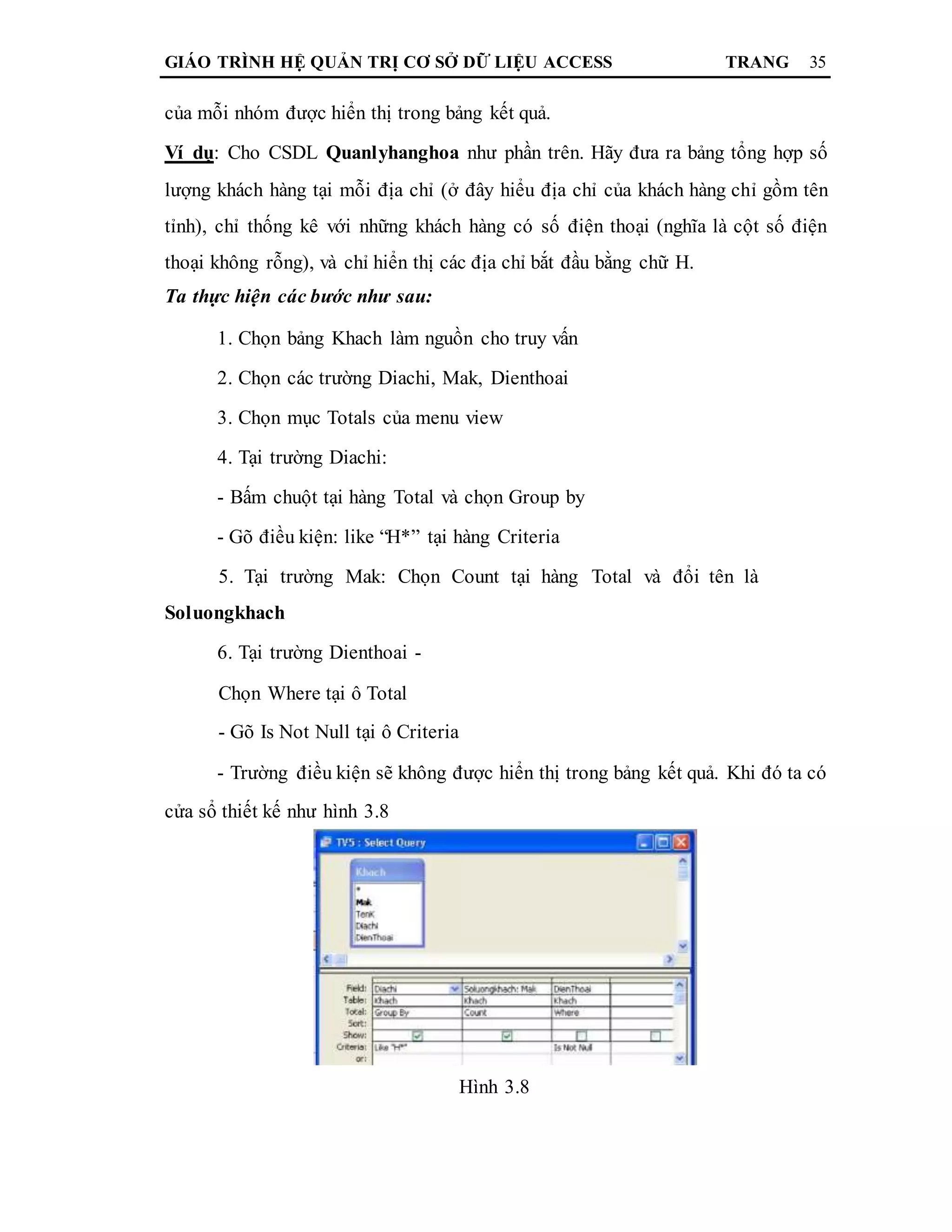 GIÁO TRÌNH HỆ QUẢN TRỊ CƠ SỞ DỮ LIỆU ACCESS TRANG 35
của mỗi nhóm được hiển thị trong bảng kết quả.
Ví dụ: Cho CSDL Quanlyhanghoa như phần trên. Hãy đưa ra bảng tổng hợp số
lượng khách hàng tại mỗi địa chỉ (ở đây hiểu địa chỉ của khách hàng chỉ gồm tên
tỉnh), chỉ thống kê với những khách hàng có số điện thoại (nghĩa là cột số điện
thoại không rỗng), và chỉ hiển thị các địa chỉ bắt đầu bằng chữ H.
Ta thực hiện các bước như sau:
1. Chọn bảng Khach làm nguồn cho truy vấn
2. Chọn các trường Diachi, Mak, Dienthoai
3. Chọn mục Totals của menu view
4. Tại trường Diachi:
- Bấm chuột tại hàng Total và chọn Group by
- Gõ điều kiện: like “H*” tại hàng Criteria
5. Tại trường Mak: Chọn Count tại hàng Total và đổi tên là
Soluongkhach
6. Tại trường Dienthoai -
Chọn Where tại ô Total
- Gõ Is Not Null tại ô Criteria
- Trường điều kiện sẽ không được hiển thị trong bảng kết quả. Khi đó ta có
cửa sổ thiết kế như hình 3.8
Hình 3.8
 