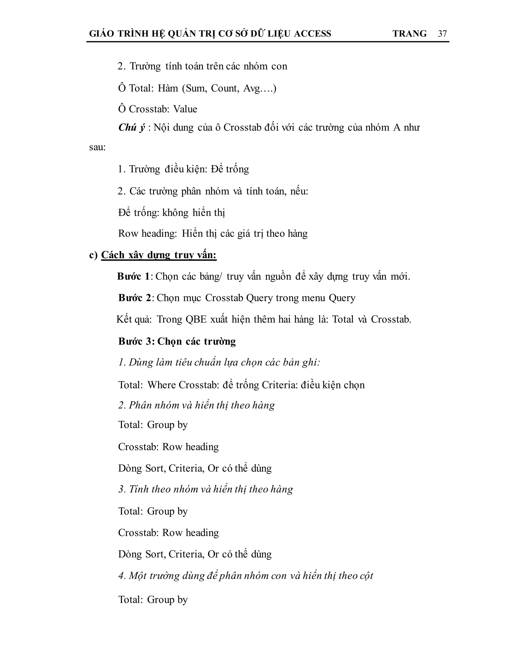 GIÁO TRÌNH HỆ QUẢN TRỊ CƠ SỞ DỮ LIỆU ACCESS TRANG 37
2. Trường tính toán trên các nhóm con
Ô Total: Hàm (Sum, Count, Avg….)
Ô Crosstab: Value
Chú ý : Nội dung của ô Crosstab đối với các trường của nhóm A như
sau:
1. Trường điều kiện: Để trống
2. Các trường phân nhóm và tính toán, nếu:
Để trống: không hiển thị
Row heading: Hiển thị các giá trị theo hàng
c) Cách xây dựng truy vấn:
Bước 1: Chọn các bảng/ truy vấn nguồn để xây dựng truy vấn mới.
Bước 2: Chọn mục Crosstab Query trong menu Query
Kết quả: Trong QBE xuất hiện thêm hai hàng là: Total và Crosstab.
Bước 3: Chọn các trường
1. Dùng làm tiêu chuẩn lựa chọn các bản ghi:
Total: Where Crosstab: để trống Criteria: điều kiện chọn
2. Phân nhóm và hiển thị theo hàng
Total: Group by
Crosstab: Row heading
Dòng Sort, Criteria, Or có thể dùng
3. Tính theo nhóm và hiển thị theo hàng
Total: Group by
Crosstab: Row heading
Dòng Sort, Criteria, Or có thể dùng
4. Một trường dùng để phân nhóm con và hiển thị theo cột
Total: Group by
 