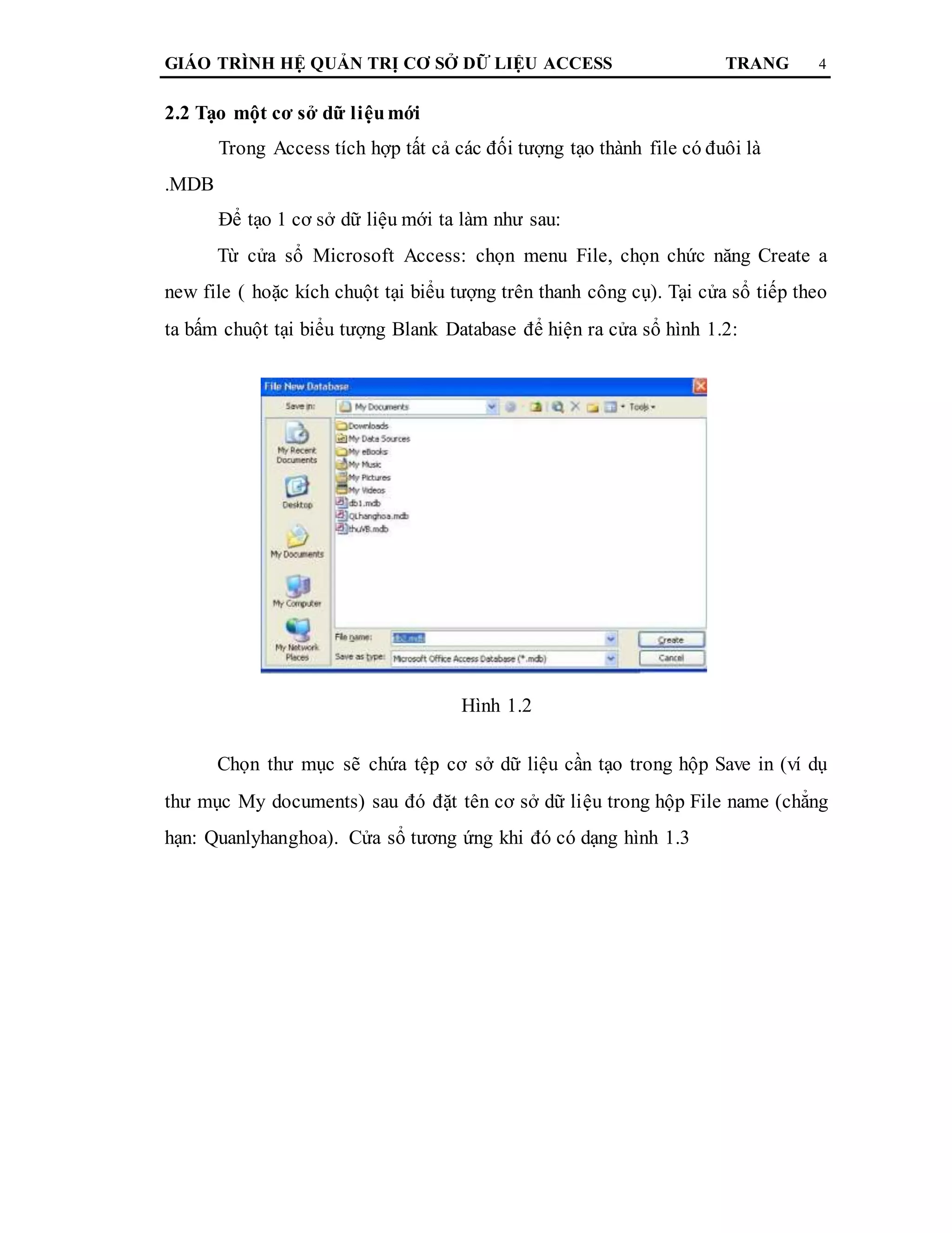 GIÁO TRÌNH HỆ QUẢN TRỊ CƠ SỞ DỮ LIỆU ACCESS TRANG 4
2.2 Tạo một cơ sở dữ liệumới
Trong Access tích hợp tất cả các đối tượng tạo thành file có đuôi là
.MDB
Để tạo 1 cơ sở dữ liệu mới ta làm như sau:
Từ cửa sổ Microsoft Access: chọn menu File, chọn chức năng Create a
new file ( hoặc kích chuột tại biểu tượng trên thanh công cụ). Tại cửa sổ tiếp theo
ta bấm chuột tại biểu tượng Blank Database để hiện ra cửa sổ hình 1.2:
Hình 1.2
Chọn thư mục sẽ chứa tệp cơ sở dữ liệu cần tạo trong hộp Save in (ví dụ
thư mục My documents) sau đó đặt tên cơ sở dữ liệu trong hộp File name (chẳng
hạn: Quanlyhanghoa). Cửa sổ tương ứng khi đó có dạng hình 1.3
 