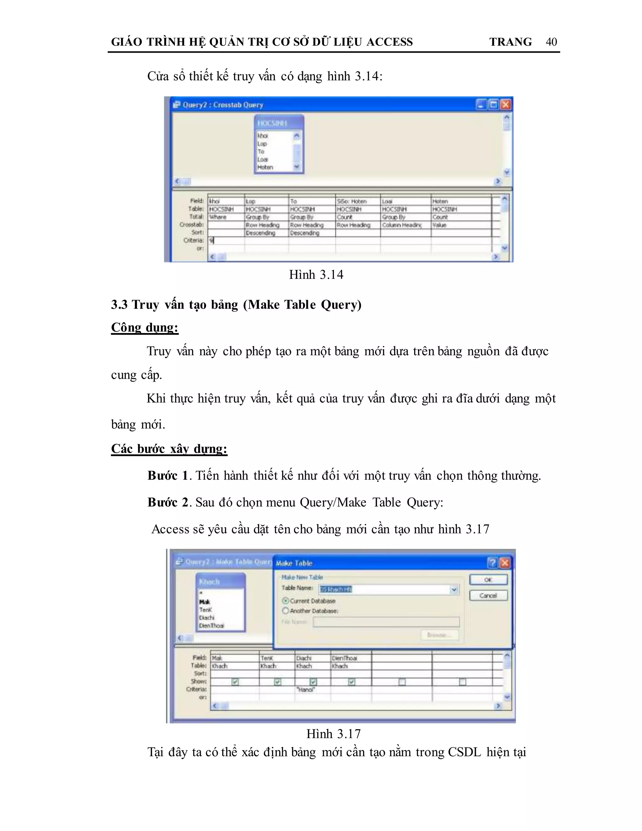 GIÁO TRÌNH HỆ QUẢN TRỊ CƠ SỞ DỮ LIỆU ACCESS TRANG 40
Cửa sổ thiết kế truy vấn có dạng hình 3.14:
Hình 3.14
3.3 Truy vấn tạo bảng (Make Table Query)
Công dụng:
Truy vấn này cho phép tạo ra một bảng mới dựa trên bảng nguồn đã được
cung cấp.
Khi thực hiện truy vấn, kết quả của truy vấn được ghi ra đĩa dưới dạng một
bảng mới.
Các bước xây dựng:
Bước 1. Tiến hành thiết kế như đối với một truy vấn chọn thông thường.
Bước 2. Sau đó chọn menu Query/Make Table Query:
Access sẽ yêu cầu dặt tên cho bảng mới cần tạo như hình 3.17
Hình 3.17
Tại đây ta có thể xác định bảng mới cần tạo nằm trong CSDL hiện tại
 