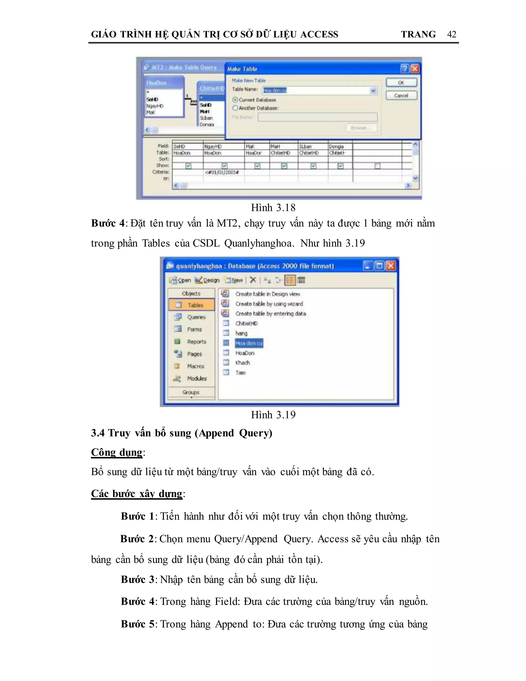 GIÁO TRÌNH HỆ QUẢN TRỊ CƠ SỞ DỮ LIỆU ACCESS TRANG 42
Hình 3.18
Bước 4: Đặt tên truy vấn là MT2, chạy truy vấn này ta được 1 bảng mới nằm
trong phần Tables của CSDL Quanlyhanghoa. Như hình 3.19
Hình 3.19
3.4 Truy vấn bổ sung (Append Query)
Công dụng:
Bổ sung dữ liệu từ một bảng/truy vấn vào cuối một bảng đã có.
Các bước xây dựng:
Bước 1: Tiến hành như đối với một truy vấn chọn thông thường.
Bước 2: Chọn menu Query/Append Query. Access sẽ yêu cầu nhập tên
bảng cần bổ sung dữ liệu (bảng đó cần phải tồn tại).
Bước 3: Nhập tên bảng cần bổ sung dữ liệu.
Bước 4: Trong hàng Field: Đưa các trường của bảng/truy vấn nguồn.
Bước 5: Trong hàng Append to: Đưa các trường tương ứng của bảng
 
