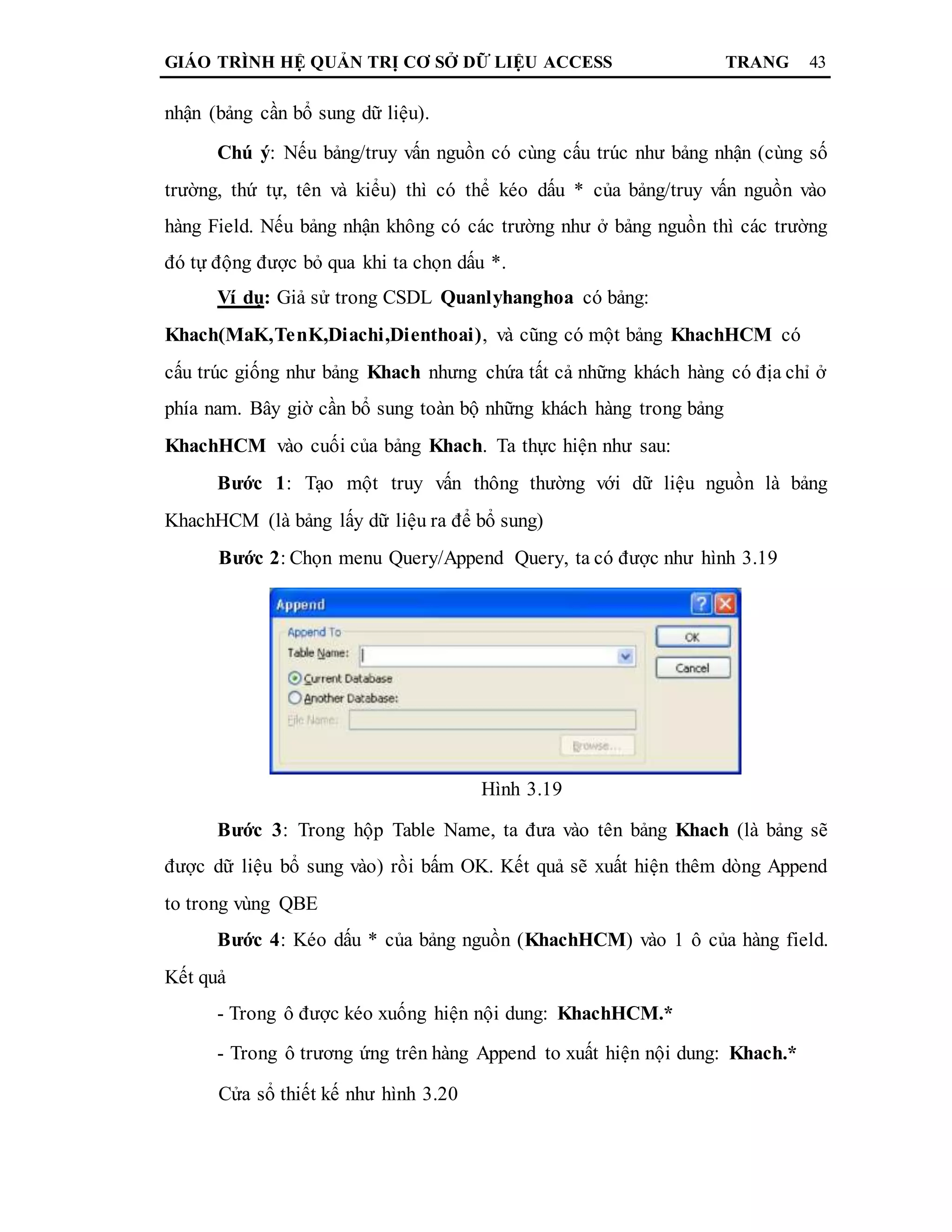 GIÁO TRÌNH HỆ QUẢN TRỊ CƠ SỞ DỮ LIỆU ACCESS TRANG 43
nhận (bảng cần bổ sung dữ liệu).
Chú ý: Nếu bảng/truy vấn nguồn có cùng cấu trúc như bảng nhận (cùng số
trường, thứ tự, tên và kiểu) thì có thể kéo dấu * của bảng/truy vấn nguồn vào
hàng Field. Nếu bảng nhận không có các trường như ở bảng nguồn thì các trường
đó tự động được bỏ qua khi ta chọn dấu *.
Ví dụ: Giả sử trong CSDL Quanlyhanghoa có bảng:
Khach(MaK,TenK,Diachi,Dienthoai), và cũng có một bảng KhachHCM có
cấu trúc giống như bảng Khach nhưng chứa tất cả những khách hàng có địa chỉ ở
phía nam. Bây giờ cần bổ sung toàn bộ những khách hàng trong bảng
KhachHCM vào cuối của bảng Khach. Ta thực hiện như sau:
Bước 1: Tạo một truy vấn thông thường với dữ liệu nguồn là bảng
KhachHCM (là bảng lấy dữ liệu ra để bổ sung)
Bước 2: Chọn menu Query/Append Query, ta có được như hình 3.19
Hình 3.19
Bước 3: Trong hộp Table Name, ta đưa vào tên bảng Khach (là bảng sẽ
được dữ liệu bổ sung vào) rồi bấm OK. Kết quả sẽ xuất hiện thêm dòng Append
to trong vùng QBE
Bước 4: Kéo dấu * của bảng nguồn (KhachHCM) vào 1 ô của hàng field.
Kết quả
- Trong ô được kéo xuống hiện nội dung: KhachHCM.*
- Trong ô trương ứng trên hàng Append to xuất hiện nội dung: Khach.*
Cửa sổ thiết kế như hình 3.20
 
