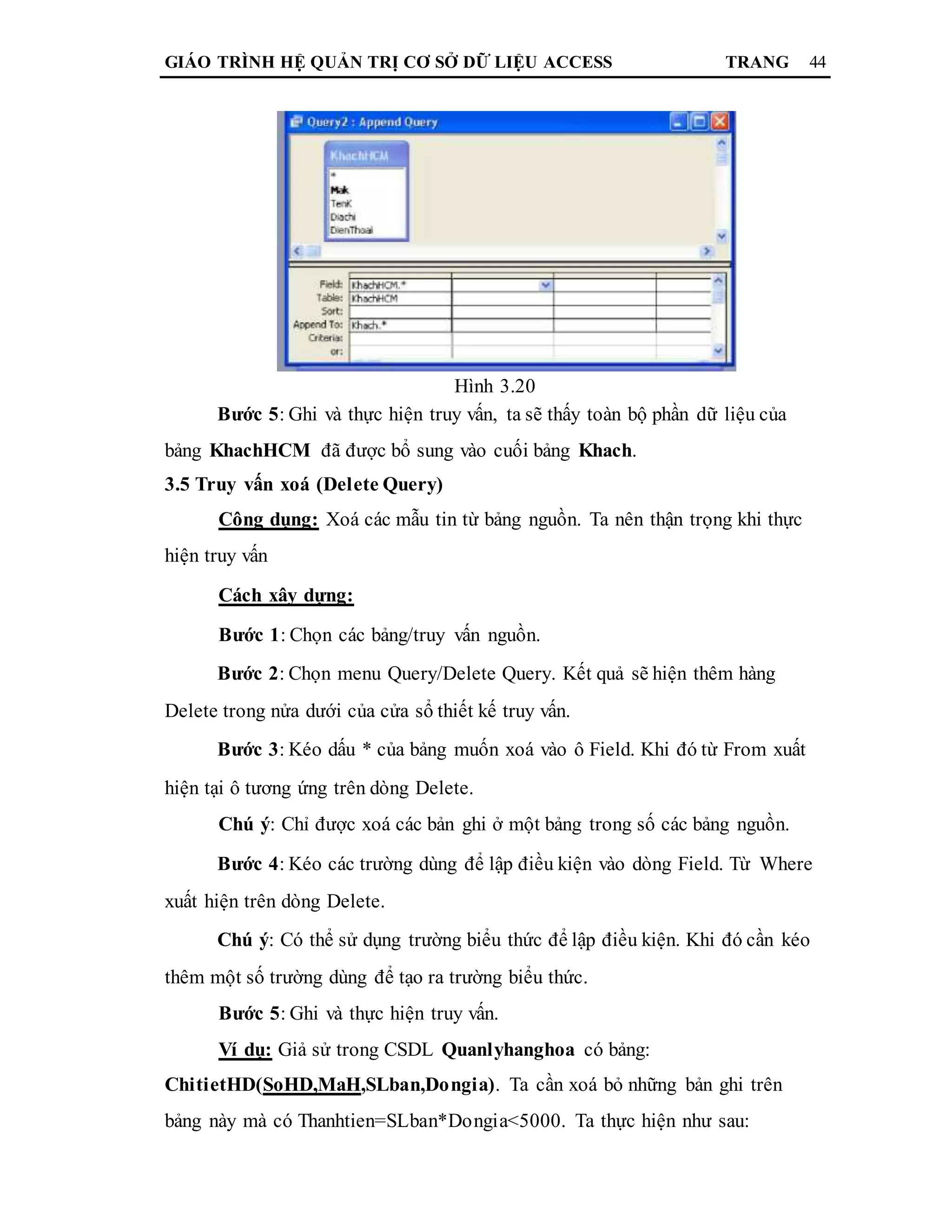 GIÁO TRÌNH HỆ QUẢN TRỊ CƠ SỞ DỮ LIỆU ACCESS TRANG 44
Hình 3.20
Bước 5: Ghi và thực hiện truy vấn, ta sẽ thấy toàn bộ phần dữ liệu của
bảng KhachHCM đã được bổ sung vào cuối bảng Khach.
3.5 Truy vấn xoá (Delete Query)
Công dụng: Xoá các mẫu tin từ bảng nguồn. Ta nên thận trọng khi thực
hiện truy vấn
Cách xây dựng:
Bước 1: Chọn các bảng/truy vấn nguồn.
Bước 2: Chọn menu Query/Delete Query. Kết quả sẽ hiện thêm hàng
Delete trong nửa dưới của cửa sổ thiết kế truy vấn.
Bước 3: Kéo dấu * của bảng muốn xoá vào ô Field. Khi đó từ From xuất
hiện tại ô tương ứng trên dòng Delete.
Chú ý: Chỉ được xoá các bản ghi ở một bảng trong số các bảng nguồn.
Bước 4: Kéo các trường dùng để lập điều kiện vào dòng Field. Từ Where
xuất hiện trên dòng Delete.
Chú ý: Có thể sử dụng trường biểu thức để lập điều kiện. Khi đó cần kéo
thêm một số trường dùng để tạo ra trường biểu thức.
Bước 5: Ghi và thực hiện truy vấn.
Ví dụ: Giả sử trong CSDL Quanlyhanghoa có bảng:
ChitietHD(SoHD,MaH,SLban,Dongia). Ta cần xoá bỏ những bản ghi trên
bảng này mà có Thanhtien=SLban*Dongia<5000. Ta thực hiện như sau:
 
