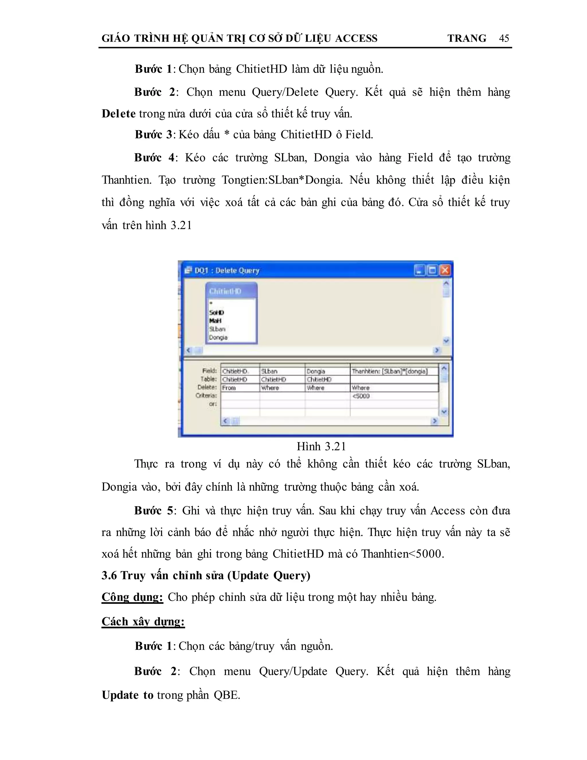 GIÁO TRÌNH HỆ QUẢN TRỊ CƠ SỞ DỮ LIỆU ACCESS TRANG 45
Bước 1: Chọn bảng ChitietHD làm dữ liệu nguồn.
Bước 2: Chọn menu Query/Delete Query. Kết quả sẽ hiện thêm hàng
Delete trong nửa dưới của cửa sổ thiết kế truy vấn.
Bước 3: Kéo dấu * của bảng ChitietHD ô Field.
Bước 4: Kéo các trường SLban, Dongia vào hàng Field để tạo trường
Thanhtien. Tạo trường Tongtien:SLban*Dongia. Nếu không thiết lập điều kiện
thì đồng nghĩa với việc xoá tất cả các bản ghi của bảng đó. Cửa sổ thiết kế truy
vấn trên hình 3.21
Hình 3.21
Thực ra trong ví dụ này có thể không cần thiết kéo các trường SLban,
Dongia vào, bởi đây chính là những trường thuộc bảng cần xoá.
Bước 5: Ghi và thực hiện truy vấn. Sau khi chạy truy vấn Access còn đưa
ra những lời cảnh báo để nhắc nhở người thực hiện. Thực hiện truy vấn này ta sẽ
xoá hết những bản ghi trong bảng ChitietHD mà có Thanhtien<5000.
3.6 Truy vấn chỉnh sửa (Update Query)
Công dụng: Cho phép chỉnh sửa dữ liệu trong một hay nhiều bảng.
Cách xây dựng:
Bước 1: Chọn các bảng/truy vấn nguồn.
Bước 2: Chọn menu Query/Update Query. Kết quả hiện thêm hàng
Update to trong phần QBE.
 