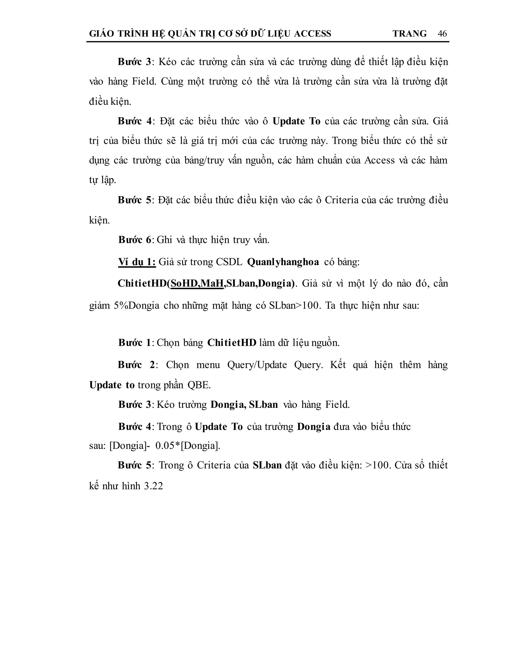 GIÁO TRÌNH HỆ QUẢN TRỊ CƠ SỞ DỮ LIỆU ACCESS TRANG 46
Bước 3: Kéo các trường cần sửa và các trường dùng để thiết lập điều kiện
vào hàng Field. Cùng một trường có thể vừa là trường cần sửa vừa là trường đặt
điều kiện.
Bước 4: Đặt các biểu thức vào ô Update To của các trường cần sửa. Giá
trị của biểu thức sẽ là giá trị mới của các trường này. Trong biểu thức có thể sử
dụng các trường của bảng/truy vấn nguồn, các hàm chuẩn của Access và các hàm
tự lập.
Bước 5: Đặt các biểu thức điều kiện vào các ô Criteria của các trường điều
kiện.
Bước 6: Ghi và thực hiện truy vấn.
Ví dụ 1: Giả sử trong CSDL Quanlyhanghoa có bảng:
ChitietHD(SoHD,MaH,SLban,Dongia). Giả sử vì một lý do nào đó, cần
giảm 5%Dongia cho những mặt hàng có SLban>100. Ta thực hiện như sau:
Bước 1: Chọn bảng ChitietHD làm dữ liệu nguồn.
Bước 2: Chọn menu Query/Update Query. Kết quả hiện thêm hàng
Update to trong phần QBE.
Bước 3: Kéo trường Dongia, SLban vào hàng Field.
Bước 4: Trong ô Update To của trường Dongia đưa vào biểu thức
sau: [Dongia]- 0.05*[Dongia].
Bước 5: Trong ô Criteria của SLban đặt vào điều kiện: >100. Cửa sổ thiết
kế như hình 3.22
 