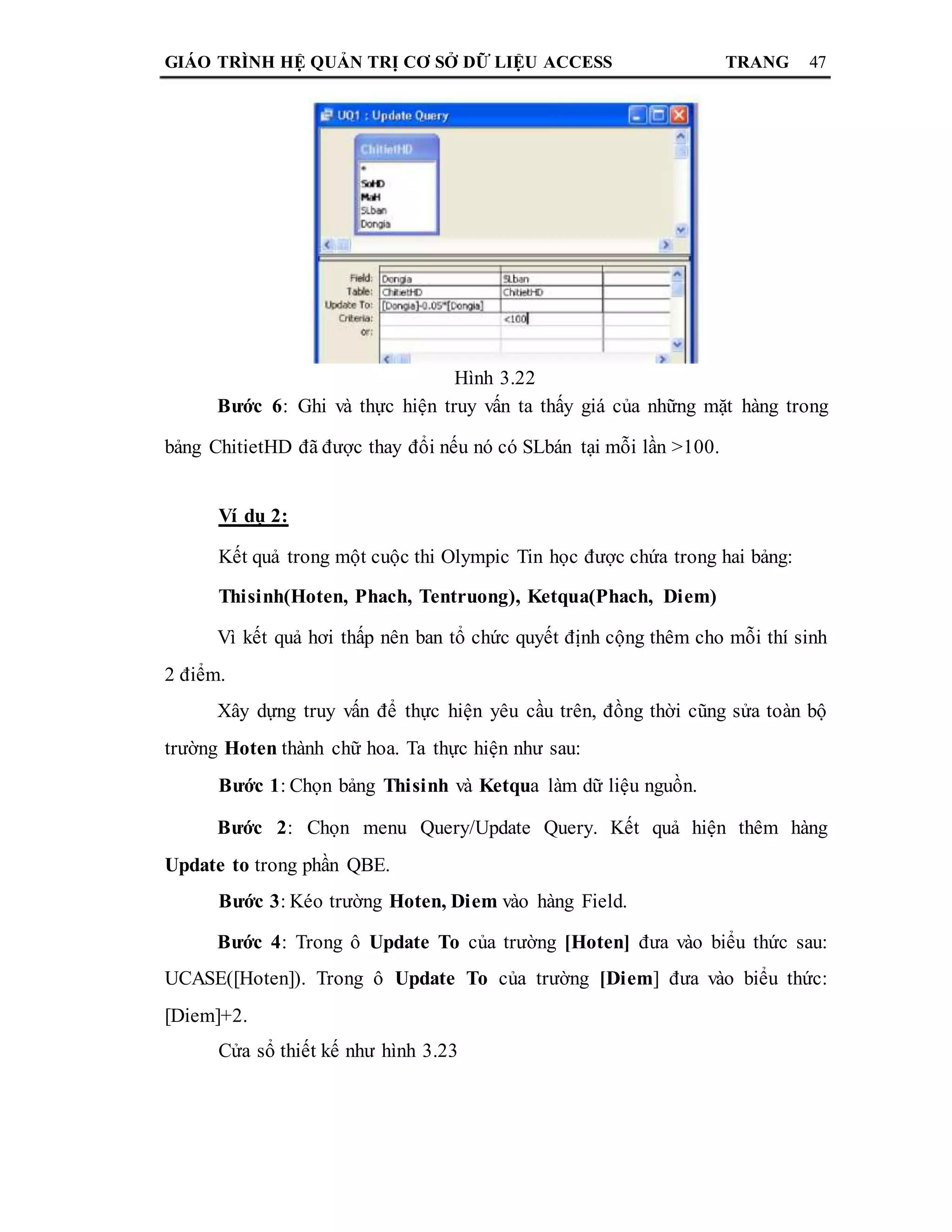 GIÁO TRÌNH HỆ QUẢN TRỊ CƠ SỞ DỮ LIỆU ACCESS TRANG 47
Hình 3.22
Bước 6: Ghi và thực hiện truy vấn ta thấy giá của những mặt hàng trong
bảng ChitietHD đã được thay đổi nếu nó có SLbán tại mỗi lần >100.
Ví dụ 2:
Kết quả trong một cuộc thi Olympic Tin học được chứa trong hai bảng:
Thisinh(Hoten, Phach, Tentruong), Ketqua(Phach, Diem)
Vì kết quả hơi thấp nên ban tổ chức quyết định cộng thêm cho mỗi thí sinh
2 điểm.
Xây dựng truy vấn để thực hiện yêu cầu trên, đồng thời cũng sửa toàn bộ
trường Hoten thành chữ hoa. Ta thực hiện như sau:
Bước 1: Chọn bảng Thisinh và Ketqua làm dữ liệu nguồn.
Bước 2: Chọn menu Query/Update Query. Kết quả hiện thêm hàng
Update to trong phần QBE.
Bước 3: Kéo trường Hoten, Diem vào hàng Field.
Bước 4: Trong ô Update To của trường [Hoten] đưa vào biểu thức sau:
UCASE([Hoten]). Trong ô Update To của trường [Diem] đưa vào biểu thức:
[Diem]+2.
Cửa sổ thiết kế như hình 3.23
 