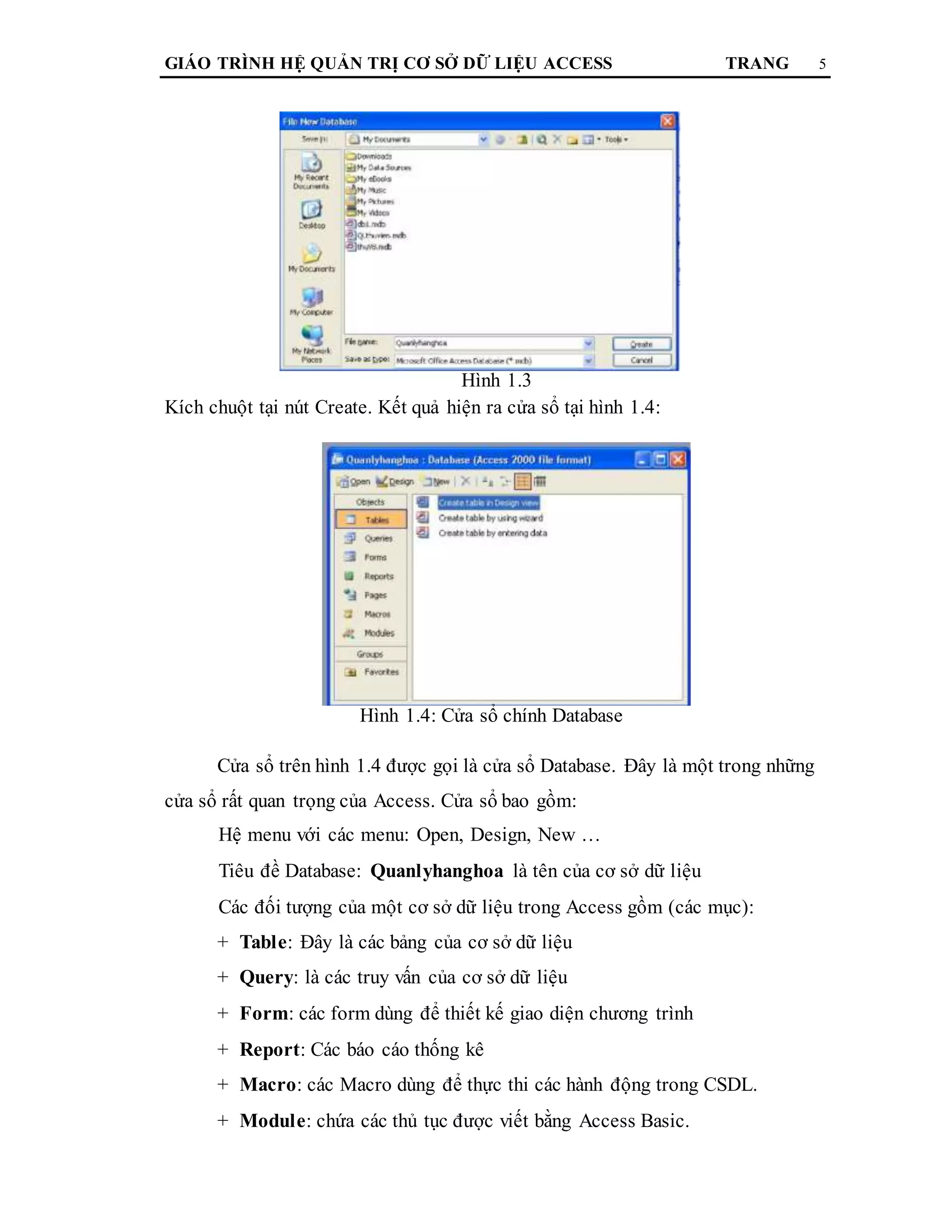 GIÁO TRÌNH HỆ QUẢN TRỊ CƠ SỞ DỮ LIỆU ACCESS TRANG 5
Hình 1.3
Kích chuột tại nút Create. Kết quả hiện ra cửa sổ tại hình 1.4:
Hình 1.4: Cửa sổ chính Database
Cửa sổ trên hình 1.4 được gọi là cửa sổ Database. Đây là một trong những
cửa sổ rất quan trọng của Access. Cửa sổ bao gồm:
Hệ menu với các menu: Open, Design, New …
Tiêu đề Database: Quanlyhanghoa là tên của cơ sở dữ liệu
Các đối tượng của một cơ sở dữ liệu trong Access gồm (các mục):
+ Table: Đây là các bảng của cơ sở dữ liệu
+ Query: là các truy vấn của cơ sở dữ liệu
+ Form: các form dùng để thiết kế giao diện chương trình
+ Report: Các báo cáo thống kê
+ Macro: các Macro dùng để thực thi các hành động trong CSDL.
+ Module: chứa các thủ tục được viết bằng Access Basic.
 