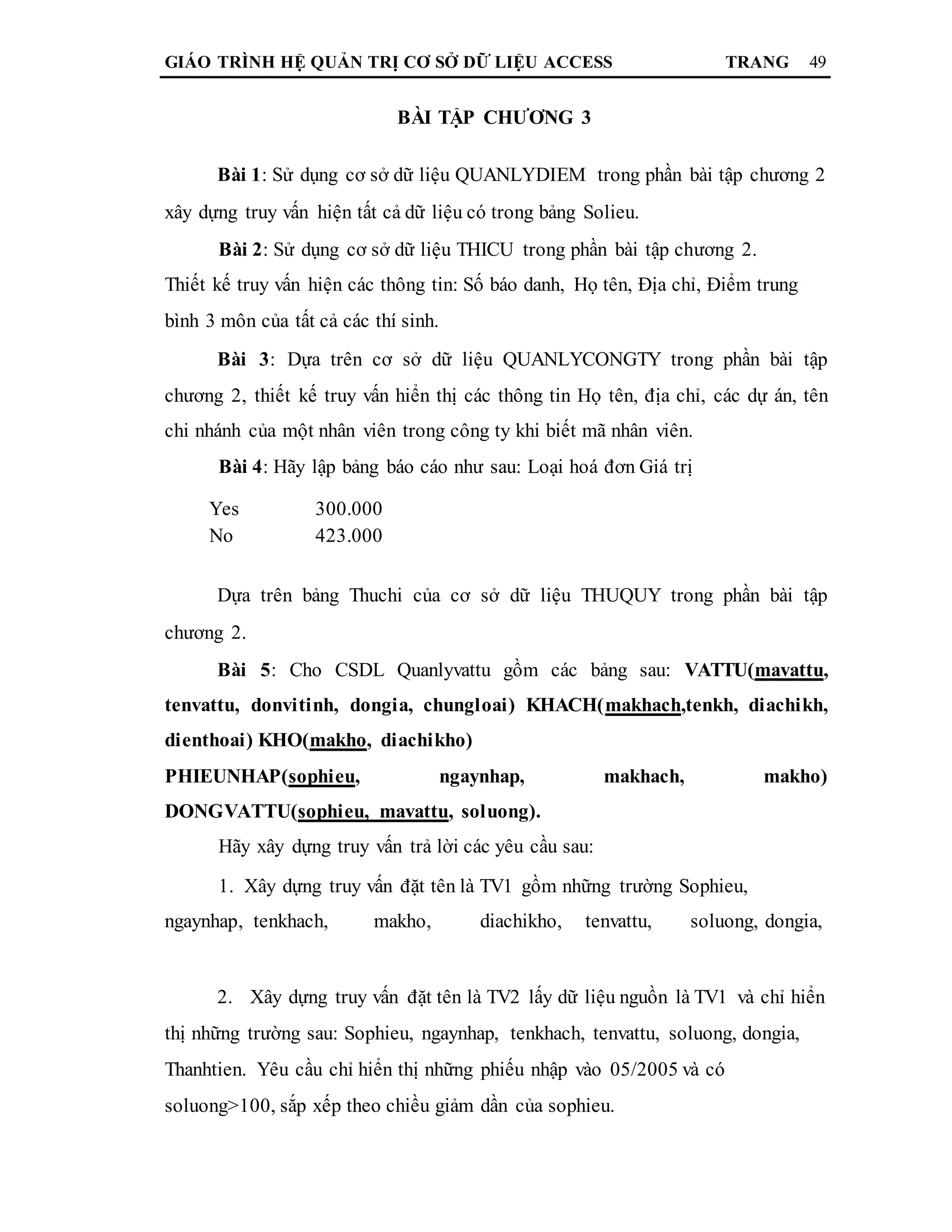 GIÁO TRÌNH HỆ QUẢN TRỊ CƠ SỞ DỮ LIỆU ACCESS TRANG 49
BÀI TẬP CHƯƠNG 3
Bài 1: Sử dụng cơ sở dữ liệu QUANLYDIEM trong phần bài tập chương 2
xây dựng truy vấn hiện tất cả dữ liệu có trong bảng Solieu.
Bài 2: Sử dụng cơ sở dữ liệu THICU trong phần bài tập chương 2.
Thiết kế truy vấn hiện các thông tin: Số báo danh, Họ tên, Địa chỉ, Điểm trung
bình 3 môn của tất cả các thí sinh.
Bài 3: Dựa trên cơ sở dữ liệu QUANLYCONGTY trong phần bài tập
chương 2, thiết kế truy vấn hiển thị các thông tin Họ tên, địa chỉ, các dự án, tên
chi nhánh của một nhân viên trong công ty khi biết mã nhân viên.
Bài 4: Hãy lập bảng báo cáo như sau: Loại hoá đơn Giá trị
Yes 300.000
No 423.000
Dựa trên bảng Thuchi của cơ sở dữ liệu THUQUY trong phần bài tập
chương 2.
Bài 5: Cho CSDL Quanlyvattu gồm các bảng sau: VATTU(mavattu,
tenvattu, donvitinh, dongia, chungloai) KHACH(makhach,tenkh, diachikh,
dienthoai) KHO(makho, diachikho)
PHIEUNHAP(sophieu, ngaynhap, makhach, makho)
DONGVATTU(sophieu, mavattu, soluong).
Hãy xây dựng truy vấn trả lời các yêu cầu sau:
1. Xây dựng truy vấn đặt tên là TV1 gồm những trường Sophieu,
ngaynhap, tenkhach, makho, diachikho, tenvattu, soluong, dongia,
2. Xây dựng truy vấn đặt tên là TV2 lấy dữ liệu nguồn là TV1 và chỉ hiển
thị những trường sau: Sophieu, ngaynhap, tenkhach, tenvattu, soluong, dongia,
Thanhtien. Yêu cầu chỉ hiển thị những phiếu nhập vào 05/2005 và có
soluong>100, sắp xếp theo chiều giảm dần của sophieu.
 