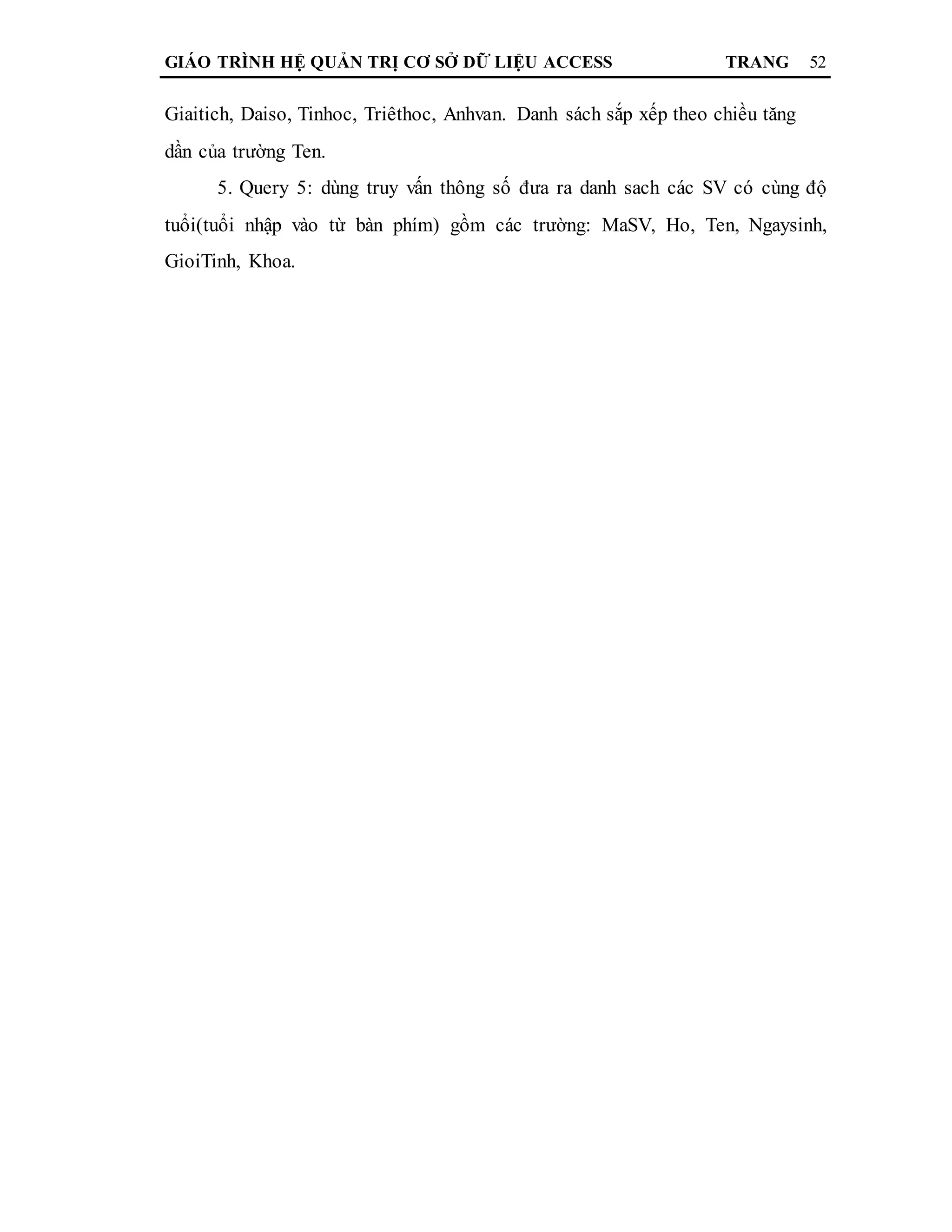 GIÁO TRÌNH HỆ QUẢN TRỊ CƠ SỞ DỮ LIỆU ACCESS TRANG 52
Giaitich, Daiso, Tinhoc, Triêthoc, Anhvan. Danh sách sắp xếp theo chiều tăng
dần của trường Ten.
5. Query 5: dùng truy vấn thông số đưa ra danh sach các SV có cùng độ
tuổi(tuổi nhập vào từ bàn phím) gồm các trường: MaSV, Ho, Ten, Ngaysinh,
GioiTinh, Khoa.
 