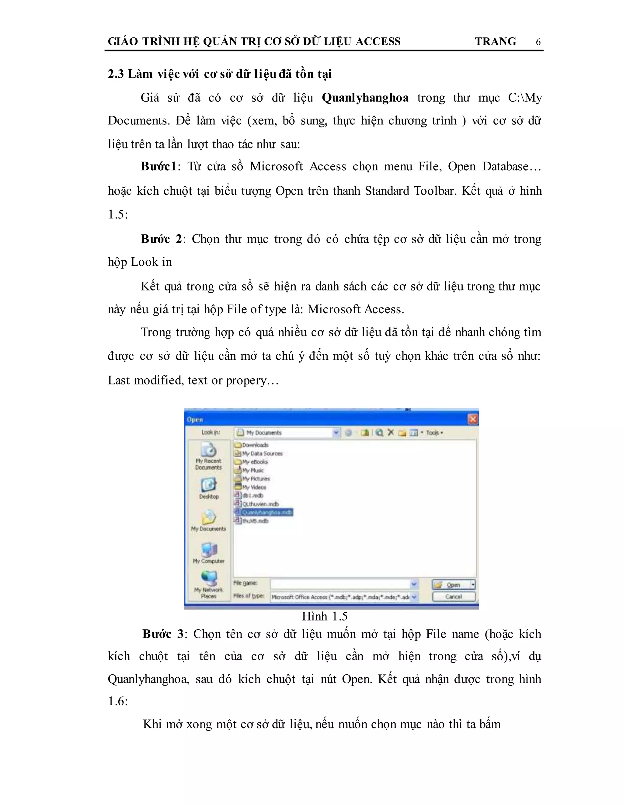 GIÁO TRÌNH HỆ QUẢN TRỊ CƠ SỞ DỮ LIỆU ACCESS TRANG 6
2.3 Làm việc với cơ sở dữ liệuđã tồn tại
Giả sử đã có cơ sở dữ liệu Quanlyhanghoa trong thư mục C:My
Documents. Để làm việc (xem, bổ sung, thực hiện chương trình ) với cơ sở dữ
liệu trên ta lần lượt thao tác như sau:
Bước1: Từ cửa sổ Microsoft Access chọn menu File, Open Database…
hoặc kích chuột tại biểu tượng Open trên thanh Standard Toolbar. Kết quả ở hình
1.5:
Bước 2: Chọn thư mục trong đó có chứa tệp cơ sở dữ liệu cần mở trong
hộp Look in
Kết quả trong cửa sổ sẽ hiện ra danh sách các cơ sở dữ liệu trong thư mục
này nếu giá trị tại hộp File of type là: Microsoft Access.
Trong trường hợp có quá nhiều cơ sở dữ liệu đã tồn tại để nhanh chóng tìm
được cơ sở dữ liệu cần mở ta chú ý đến một số tuỳ chọn khác trên cửa sổ như:
Last modified, text or propery…
Hình 1.5
Bước 3: Chọn tên cơ sở dữ liệu muốn mở tại hộp File name (hoặc kích
kích chuột tại tên của cơ sở dữ liệu cần mở hiện trong cửa sổ),ví dụ
Quanlyhanghoa, sau đó kích chuột tại nút Open. Kết quả nhận được trong hình
1.6:
Khi mở xong một cơ sở dữ liệu, nếu muốn chọn mục nào thì ta bấm
 