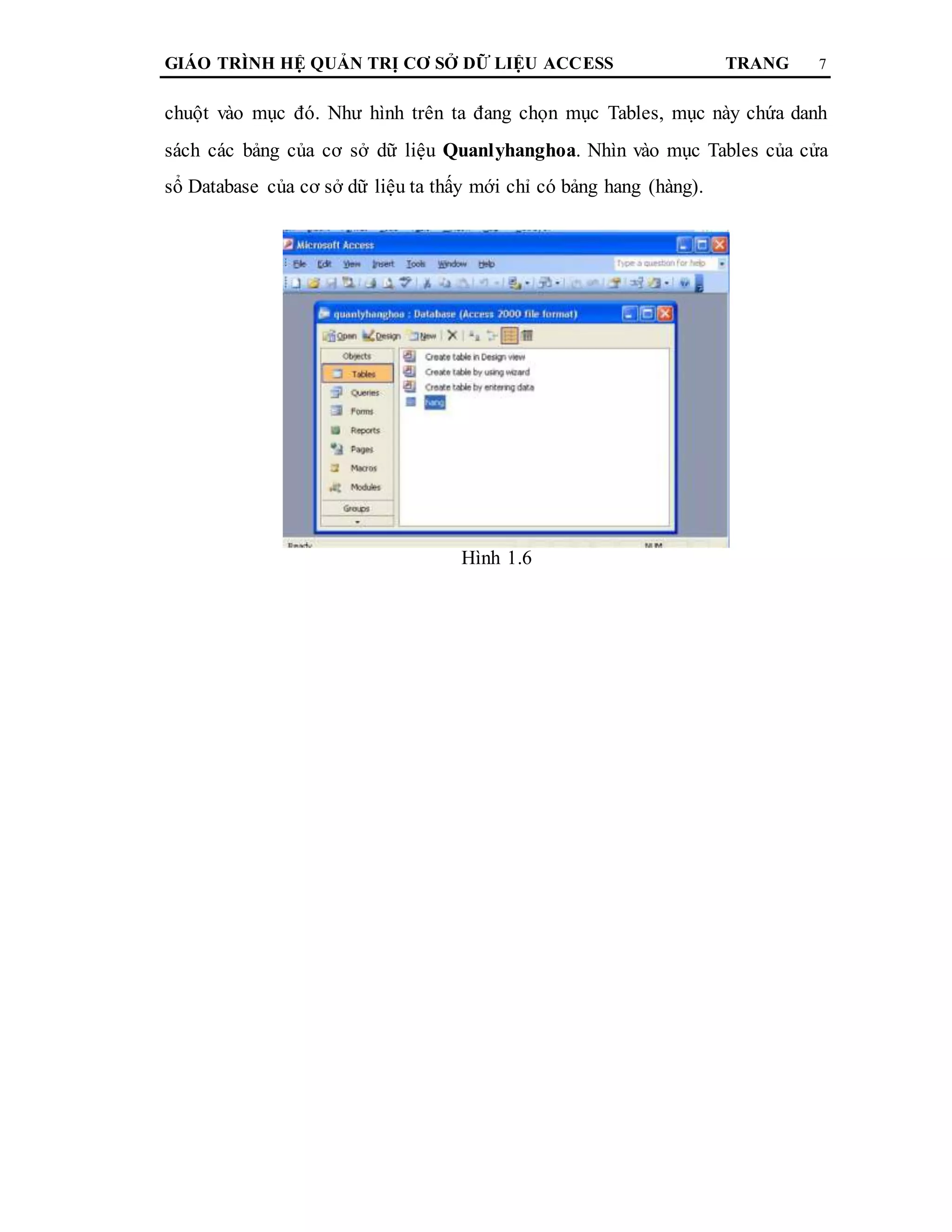 GIÁO TRÌNH HỆ QUẢN TRỊ CƠ SỞ DỮ LIỆU ACCESS TRANG 7
chuột vào mục đó. Như hình trên ta đang chọn mục Tables, mục này chứa danh
sách các bảng của cơ sở dữ liệu Quanlyhanghoa. Nhìn vào mục Tables của cửa
sổ Database của cơ sở dữ liệu ta thấy mới chỉ có bảng hang (hàng).
Hình 1.6
 