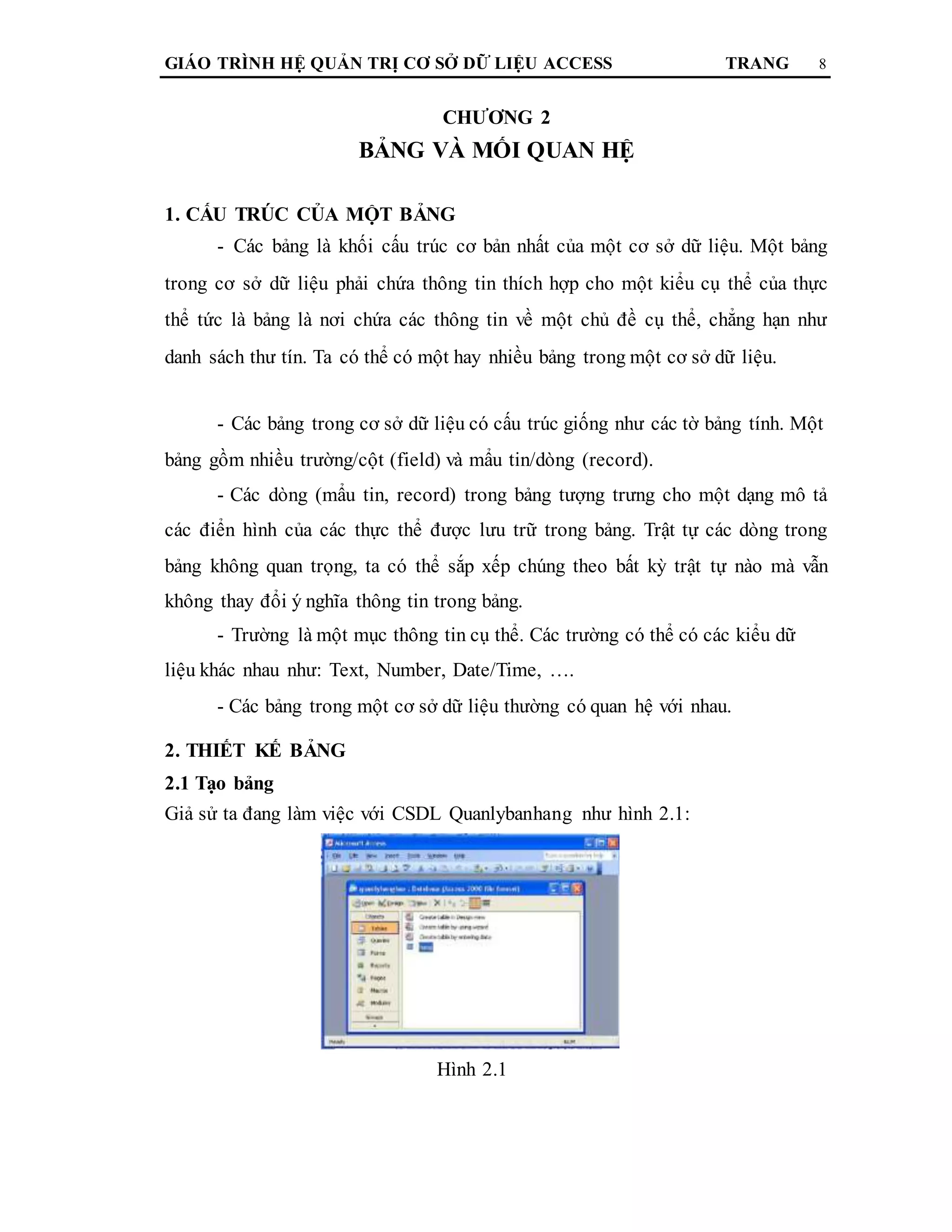 GIÁO TRÌNH HỆ QUẢN TRỊ CƠ SỞ DỮ LIỆU ACCESS TRANG 8
CHƯƠNG 2
BẢNG VÀ MỐI QUAN HỆ
1. CẤU TRÚC CỦA MỘT BẢNG
- Các bảng là khối cấu trúc cơ bản nhất của một cơ sở dữ liệu. Một bảng
trong cơ sở dữ liệu phải chứa thông tin thích hợp cho một kiểu cụ thể của thực
thể tức là bảng là nơi chứa các thông tin về một chủ đề cụ thể, chẳng hạn như
danh sách thư tín. Ta có thể có một hay nhiều bảng trong một cơ sở dữ liệu.
- Các bảng trong cơ sở dữ liệu có cấu trúc giống như các tờ bảng tính. Một
bảng gồm nhiều trường/cột (field) và mẩu tin/dòng (record).
- Các dòng (mẩu tin, record) trong bảng tượng trưng cho một dạng mô tả
các điển hình của các thực thể được lưu trữ trong bảng. Trật tự các dòng trong
bảng không quan trọng, ta có thể sắp xếp chúng theo bất kỳ trật tự nào mà vẫn
không thay đổi ý nghĩa thông tin trong bảng.
- Trường là một mục thông tin cụ thể. Các trường có thể có các kiểu dữ
liệu khác nhau như: Text, Number, Date/Time, ….
- Các bảng trong một cơ sở dữ liệu thường có quan hệ với nhau.
2. THIẾT KẾ BẢNG
2.1 Tạo bảng
Giả sử ta đang làm việc với CSDL Quanlybanhang như hình 2.1:
Hình 2.1
 