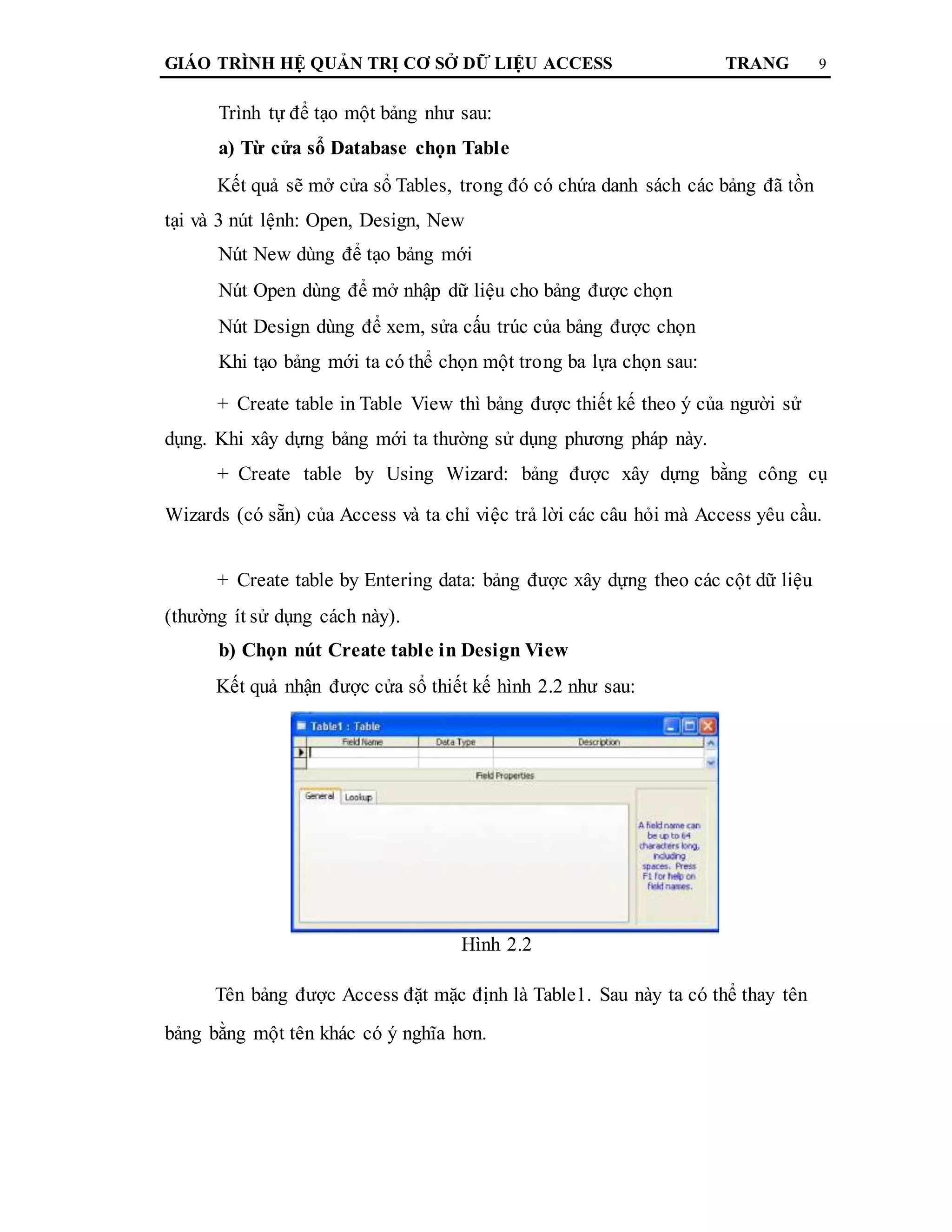 GIÁO TRÌNH HỆ QUẢN TRỊ CƠ SỞ DỮ LIỆU ACCESS TRANG 9
Trình tự để tạo một bảng như sau:
a) Từ cửa sổ Database chọn Table
Kết quả sẽ mở cửa sổ Tables, trong đó có chứa danh sách các bảng đã tồn
tại và 3 nút lệnh: Open, Design, New
Nút New dùng để tạo bảng mới
Nút Open dùng để mở nhập dữ liệu cho bảng được chọn
Nút Design dùng để xem, sửa cấu trúc của bảng được chọn
Khi tạo bảng mới ta có thể chọn một trong ba lựa chọn sau:
+ Create table in Table View thì bảng được thiết kế theo ý của người sử
dụng. Khi xây dựng bảng mới ta thường sử dụng phương pháp này.
+ Create table by Using Wizard: bảng được xây dựng bằng công cụ
Wizards (có sẵn) của Access và ta chỉ việc trả lời các câu hỏi mà Access yêu cầu.
+ Create table by Entering data: bảng được xây dựng theo các cột dữ liệu
(thường ít sử dụng cách này).
b) Chọn nút Create table in Design View
Kết quả nhận được cửa sổ thiết kế hình 2.2 như sau:
Hình 2.2
Tên bảng được Access đặt mặc định là Table1. Sau này ta có thể thay tên
bảng bằng một tên khác có ý nghĩa hơn.
 