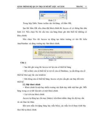 GIÁO TRÌNH HỆ QUẢN TRỊ CƠ SỞ DỮ LIỆU ACCESS TRANG 11
Hình 2.3
Trong hộp Table Name ta đưa vào tên bảng, rồi bấm OK.
Sau khi bấm OK nếu chưa đặt khoá chính thì Access sẽ có thông báo như
hình 2.4: Nếu chọn No thì cấu trúc của bảng được ghi như thiết kế (không có
khía chính)
Nếu chọn Yes thì Access tự động tạo thêm trường có tên ID, kiểu
AutoNumber và dùng trường này làm khoá chính.
Hình 2.4
Chú ý:
+ Sau khi ghi xong thì Access trở lại cửa sổ thiết kế bảng
+ Để ra khỏi cửa sổ thiết kế và trở về cửa sổ Database, ta cần đóng cửa sổ
thiết kế theo quy tắc của windows
+ Khi đóng cửa sổ thiết kế bảng Access sẽ yêu cầu ghi các thay đổi trên
thiết kế
2.2. Đặt khoá chính
+ Khoá chính là một hay nhiều trường xác định duy nhất một bản ghi. Mỗi
bảng trong cơ sở dữ liệu nên có một khoá chính.
+ Lợi ích của khoá chính:
Access tự động tạo chỉ mục (Index) trên khoá nhằm tăng tốc độ truy vấn
và các thao tác khác.
Khi xem mẫu tin (dạng bảng hay mẫu biểu), các mẫu tin sẽ được trình bày
theo thứ tự khoá chính.
 