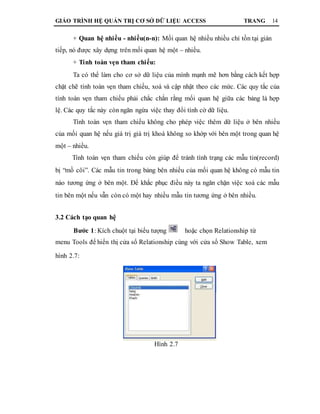 GIÁO TRÌNH HỆ QUẢN TRỊ CƠ SỞ DỮ LIỆU ACCESS TRANG 14
+ Quan hệ nhiều - nhiều(n-n): Mối quan hệ nhiều nhiều chỉ tồn tại gián
tiếp, nó được xây dựng trên mối quan hệ một – nhiều.
+ Tính toàn vẹn tham chiếu:
Ta có thể làm cho cơ sở dữ liệu của mình mạnh mẽ hơn bằng cách kết hợp
chặt chẽ tính toàn vẹn tham chiếu, xoá và cập nhật theo các mức. Các quy tắc của
tính toàn vẹn tham chiếu phải chắc chắn rằng mối quan hệ giữa các bảng là hợp
lệ. Các quy tắc này còn ngăn ngừa việc thay đổi tình cờ dữ liệu.
Tính toàn vẹn tham chiếu không cho phép việc thêm dữ liệu ở bên nhiều
của mối quan hệ nếu giá trị giá trị khoá không so khớp với bên một trong quan hệ
một – nhiều.
Tính toàn vẹn tham chiếu còn giúp để tránh tình trạng các mẫu tin(record)
bị “mồ côi”. Các mẫu tin trong bảng bên nhiều của mối quan hệ không có mẫu tin
nào tương ứng ở bên một. Để khắc phục điều này ta ngăn chặn việc xoá các mẫu
tin bên một nếu vẫn còn có một hay nhiều mẫu tin tương ứng ở bên nhiều.
3.2 Cách tạo quan hệ
Bước 1: Kích chuột tại biểu tượng hoặc chọn Relationship từ
menu Tools để hiển thị cửa sổ Relationship cùng với cửa sổ Show Table, xem
hình 2.7:
Hình 2.7
 