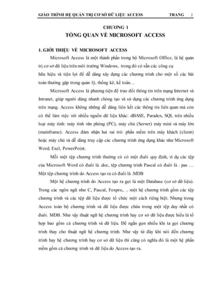 GIÁO TRÌNH HỆ QUẢN TRỊ CƠ SỞ DỮ LIỆU ACCESS TRANG 2
CHƯƠNG 1
TỔNG QUAN VỀ MICROSOFT ACCESS
1. GIỚI THIỆU VỀ MICROSOFT ACCESS
Microsoft Access là một thành phần trong bộ Microsoft Office, là hệ quản
trị cơ sở dữ liệu trên môi trường Windows, trong đó có sẵn các công cụ
hữu hiệu và tiện lợi để dễ dàng xây dựng các chương trình cho một số các bài
toán thường gặp trong quản lý, thống kê, kế toán…
Microsoft Access là phương tiện để trao đổi thông tin trên mạng Internet và
Intranet, giúp người dùng nhanh chóng tạo và sử dụng các chương trình ứng dụng
trên mạng. Access không những dễ dàng liên kết các thông tin liên quan mà còn
có thể làm việc với nhiều nguồn dữ liệu khác: dBASE, Paradox, SQL trên nhiều
loại máy tính: máy tính văn phòng (PC), máy chủ (Server) máy mini và máy lớn
(mainframe). Access đảm nhận hai vai trò: phần mềm trên máy khách (client)
hoặc máy chủ và dễ dàng truy cập các chương trình ứng dụng khác như Microsoft
Word, Exel, PowerPoint.
Mỗi một tệp chương trình thường có có một đuôi quy định, ví dụ các tệp
của Microsoft Word có đuôi là .doc, tệp chương trình Pascal có đuôi là . pas …
Một tệp chương trình do Access tạo ra có đuôi là .MDB
Một hệ chương trình do Access tạo ra gọi là một Database (cơ sở dữ liệu).
Trong các ngôn ngữ như C, Pascal, Foxpro,. .. một hệ chương trình gồm các tệp
chương trình và các tệp dữ liệu được tổ chức một cách riêng biệt. Nhưng trong
Access toàn bộ chương trình và dữ liệu được chứa trong một tệp duy nhất có
đuôi. MDB. Như vậy thuật ngữ hệ chương trình hay cơ sở dữ liệu được hiểu là tổ
hợp bao gồm cả chương trình và dữ liệu. Để ngắn gọn nhiều khi ta gọi chương
trình thay cho thuật ngữ hệ chương trình. Như vậy từ đây khi nói đến chương
trình hay hệ chương trình hay cơ sở dữ liệu thì cũng có nghĩa đó là một hệ phần
mềm gồm cả chương trình và dữ liệu do Access tạo ra.
 