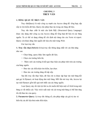 GIÁO TRÌNH HỆ QUẢN TRỊ CƠ SỞ DỮ LIỆU ACCESS TRANG 22
CHƯƠNG 3
TRUY VẤN
1. TỔNG QUAN VỀ TRUY VẤN
Truy vấn(Query) là một công cụ mạnh của Access dùng để: tổng hợp, sắp
xếp và tìm kiếm dữ liệu. Query cho phép thao tác trong các bảng dữ liệu.
Truy vấn thực chất là một câu lệnh SQL (Structured Query Language)
được xây dựng nhờ công cụ của Access dùng để tổng hợp dữ liệu từ các bảng
nguồn. Ta có thể sử dụng chúng để chỉ định nội dung cho các Form và report.
Query còn được dùng làm nguồn dữ liệu cho một trang Web.
Các loại truy vấn
1. Truy vấn chọn (Select): là loại truy vấn thông dụng nhất với các khả năng
như sau:
+ Chọn bảng, query khác làm nguồn dữ liệu.
+ Chọn các trường hiển thị.
+ Thêm mới các trường là kết quả thực hiện các phép tính trên các trường
của bảng nguồn.
+ Đưa vào các điều kiện tìm kiếm, lựa chọn.
+ Đưa vào các trường dùng để sắp xếp.
Sau khi truy vấn thực hiện, dữ liệu rút ra được tập hợp vào một bảng kết
quả gọi là Dynaset, nó hoạt động như một bảng. Mỗi lần mở truy vấn, Access lại
tạo một Dynaset gồm kết quả mới nhất của các bảng nguồn.
Loại Query này rất tiện lợi khi ta chỉ muốn thể hiện một số field trong một
bảng có rất nhiều cột. Việc trích xuất một vài cột trong một bảng có thể làm tăng
tốc độ thao tác của query.
2. Paramerter Query: Là truy vấn thông số, cho phép nhập các giá trị vào và
hiển thị các dữ liệu thoả mãn điều kiện.
 