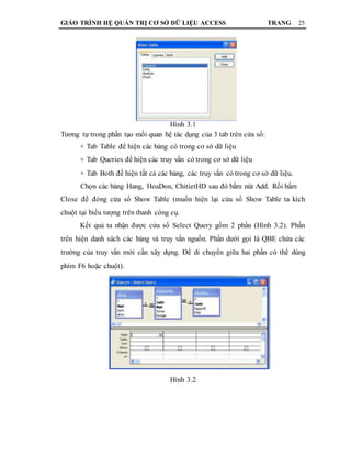 GIÁO TRÌNH HỆ QUẢN TRỊ CƠ SỞ DỮ LIỆU ACCESS TRANG 25
Hình 3.1
Tương tự trong phần tạo mối quan hệ tác dụng của 3 tab trên cửa sổ:
+ Tab Table để hiện các bảng có trong cơ sở dữ liệu
+ Tab Queries để hiện các truy vấn có trong cơ sở dữ liệu
+ Tab Both để hiện tất cả các bảng, các truy vấn có trong cơ sở dữ liệu.
Chọn các bảng Hang, HoaDon, ChitietHD sau đó bấm nút Add. Rồi bấm
Close để đóng cửa sổ Show Table (muốn hiện lại cửa sổ Show Table ta kích
chuột tại biểu tượng trên thanh công cụ.
Kết quả ta nhận được cửa sổ Select Query gồm 2 phần (Hình 3.2). Phần
trên hiện danh sách các bảng và truy vấn nguồn. Phần dưới gọi là QBE chứa các
trường của truy vấn mới cần xây dựng. Để di chuyển giữa hai phần có thể dùng
phím F6 hoặc chuột).
Hình 3.2
 