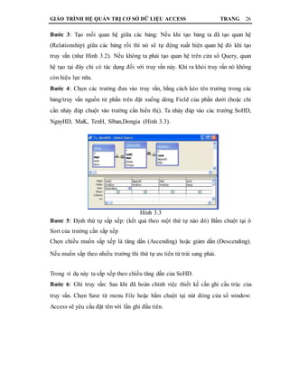 GIÁO TRÌNH HỆ QUẢN TRỊ CƠ SỞ DỮ LIỆU ACCESS TRANG 26
Bước 3: Tạo mối quan hệ giữa các bảng: Nếu khi tạo bảng ta đã tạo quan hệ
(Relationship) giữa các bảng rồi thì nó sẽ tự động xuất hiện quan hệ đó khi tạo
truy vấn (như Hình 3.2). Nếu không ta phải tạo quan hệ trên cửa sổ Query, quan
hệ tạo tại đây chỉ có tác dụng đối với truy vấn này. Khi ra khỏi truy vấn nó không
còn hiệu lực nữa.
Bước 4: Chọn các trường đưa vào truy vấn, bằng cách kéo tên trường trong các
bảng/truy vấn nguồn từ phần trên đặt xuống dòng Field của phần dưới (hoặc chỉ
cần nháy đúp chuột vào trường cần hiển thị). Ta nháy đúp vào các trường SoHD,
NgayHD, MaK, TenH, Slban,Dongia (Hình 3.3).
Hình 3.3
Bươc 5: Định thứ tự sắp xếp: (kết quả theo một thứ tự nào đó) Bấm chuột tại ô
Sort của trường cần sắp xếp
Chọn chiều muốn sắp xếp là tăng dần (Ascending) hoặc giảm dần (Descending).
Nếu muốn sắp theo nhiều trường thì thứ tự ưu tiên từ trái sang phải.
Trong ví dụ này ta sắp xếp theo chiều tăng dần của SoHD.
Bước 6: Ghi truy vấn: Sau khi đã hoàn chỉnh việc thiết kế cần ghi cấu trúc của
truy vấn. Chọn Save từ menu File hoặc bấm chuột tại nút đóng cửa sổ window:
Access sẽ yêu cầu đặt tên với lần ghi đầu tiên.
 