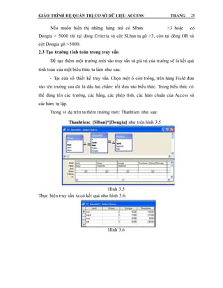 GIÁO TRÌNH HỆ QUẢN TRỊ CƠ SỞ DỮ LIỆU ACCESS TRANG 28
Nếu muốn hiển thị những hàng mà có Slban >3 hoặc có
Dongia > 5000 thì tại dòng Criteria và cột SLban ta gõ >3, còn tại dòng OR và
cột Dongia gõ >5000.
2.3 Tạo trường tính toán trong truy vấn
Để tạo thêm một trường mới vào truy vấn và giá trị của trường sẽ là kết quả
tính toán của một biểu thức ta làm như sau:
- Tại cửa sổ thiết kế truy vấn. Chọn một ô còn trống, trên hàng Field đưa
vào tên trường sau đó là dấu hai chấm: rồi đưa vào biểu thức. Trong biểu thức có
thể dùng tên các trường, các hằng, các phép tính, các hàm chuẩn của Access và
các hàm tự lập.
Trong ví dụ trên ta thêm trường mới: Thanhtien như sau:
Thanhtien: [Slban]*[Dongia] như trên hình 3.5
Hình 3.5
Thực hiện truy vấn ta có kết quả như hình 3.6:
Hình 3.6
 