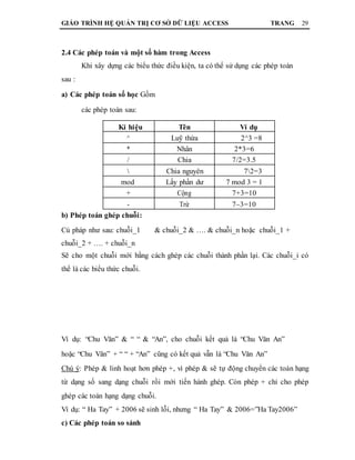GIÁO TRÌNH HỆ QUẢN TRỊ CƠ SỞ DỮ LIỆU ACCESS TRANG 29
2.4 Các phép toán và một số hàm trong Access
Khi xây dựng các biểu thức điều kiện, ta có thể sử dụng các phép toán
sau :
a) Các phép toán số học Gồm
các phép toán sau:
Kí hiệu Tên Ví dụ
^ Luỹ thừa 2^3 =8
* Nhân 2*3=6
/ Chia 7/2=3.5
 Chia nguyên 72=3
mod Lấy phần dư 7 mod 3 = 1
+ Cộng 7+3=10
- Trừ 7–3=10
b) Phép toán ghép chuỗi:
Cú pháp như sau: chuỗi_1 & chuỗi_2 & …. & chuỗi_n hoặc chuỗi_1 +
chuỗi_2 + …. + chuỗi_n
Sẽ cho một chuỗi mới bằng cách ghép các chuỗi thành phần lại. Các chuỗi_i có
thể là các biểu thức chuỗi.
Ví dụ: “Chu Văn” & “ “ & “An”, cho chuỗi kết quả là “Chu Văn An”
hoặc “Chu Văn” + “ “ + “An” cũng có kết quả vẫn là “Chu Văn An”
Chú ý: Phép & linh hoạt hơn phép +, vì phép & sẽ tự động chuyển các toán hạng
từ dạng số sang dạng chuỗi rồi mới tiến hành ghép. Còn phép + chỉ cho phép
ghép các toán hạng dạng chuỗi.
Ví dụ: “ Ha Tay” + 2006 sẽ sinh lỗi, nhưng “ Ha Tay” & 2006=”Ha Tay2006”
c) Các phép toán so sánh
 
