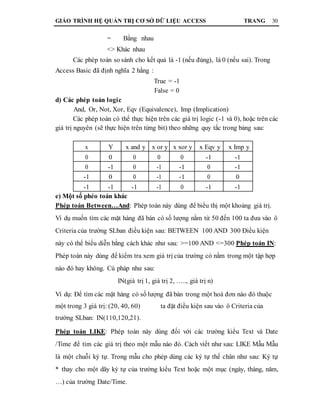 GIÁO TRÌNH HỆ QUẢN TRỊ CƠ SỞ DỮ LIỆU ACCESS TRANG 30
= Bằng nhau
<> Khác nhau
Các phép toán so sánh cho kết quả là -1 (nếu đúng), là 0 (nếu sai). Trong
Access Basic đã định nghĩa 2 hằng :
True = -1
False = 0
d) Các phép toán logic
And, Or, Not, Xor, Eqv (Equivalence), Imp (Implication)
Các phép toán có thể thực hiện trên các giá trị logic (-1 và 0), hoặc trên các
giá trị nguyên (sẽ thực hiện trên từng bit) theo những quy tắc trong bảng sau:
x Y x and y x or y x xor y x Eqv y x Imp y
0 0 0 0 0 -1 -1
0 -1 0 -1 -1 0 -1
-1 0 0 -1 -1 0 0
-1 -1 -1 -1 0 -1 -1
e) Một số phéo toán khác
Phép toán Between…And: Phép toán này dùng để biểu thị một khoảng giá trị.
Ví dụ muốn tìm các mặt hàng đã bán có số lượng nằm từ 50 đến 100 ta đưa vào ô
Criteria của trường SLban điều kiện sau: BETWEEN 100 AND 300 Điều kiện
này có thể biểu diễn bằng cách khác như sau: >=100 AND <=300 Phép toán IN:
Phép toán này dùng để kiểm tra xem giá trị của trường có nằm trong một tập hợp
nào đó hay không. Cú pháp như sau:
IN(giá trị 1, giá trị 2, ….., giá trị n)
Ví dụ: Để tìm các mặt hàng có số lượng đã bán trong một hoá đơn nào đó thuộc
một trong 3 giá trị: (20, 40, 60) ta đặt điều kiện sau vào ô Criteria của
trường SLban: IN(110,120,21).
Phép toán LIKE: Phép toán này dùng đối với các trường kiểu Text và Date
/Time để tìm các giá trị theo một mẫu nào đó. Cách viết như sau: LIKE Mẫu Mẫu
là một chuỗi ký tự. Trong mẫu cho phép dùng các ký tự thế chân như sau: Ký tự
* thay cho một dãy ký tự của trường kiểu Text hoặc một mục (ngày, tháng, năm,
…) của trường Date/Time.
 