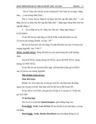 GIÁO TRÌNH HỆ QUẢN TRỊ CƠ SỞ DỮ LIỆU ACCESS TRANG 31
- Ký tự ? thay cho một ký tự của trường kiểu Text hoặc ký tự (ngày, tháng,
năm, …) của trường Date/Time.
Chú ý: trong Access hằng ký tự được bao bởi cặp dấu nháy đơn ‘ ’, còn
hằng xâu ký tự được bao bởi cặp dấu nháy kép“ ”, hằng ngày tháng được bao bởi
cặp dấu thăng #.
#. Ta có hằng ký tự ‘H’, hằng xâu “Ha noi”, hằng ngày tháng #
01/02/2006#.
Ví dụ: Để tìm các mặt hàng có chữ B ở đầu ta đặt điều kiện sau vào
ô Criteria của trường [TenH]: là Like “ B*”
Để tìm các hoá đơn viết vào tháng 9 ta đặt điều kiện sau vào ô Criteria của
trường NgayHD: like “*/09/*”
NULL và NOT NULL: Dùng để kiểm tra xem một trường đã có dữ liệu hay
chưa.
Giá trị IS NULL tương đương với NULL, giá trị IS NOT NULL tương
đương với NOT NULL.
Ví dụ: Để tìm các hoá đơn thiếu ngày viết hoá đơn ta đưa giá trị NULL
vào ô Criteria của trường NgayHD.
Một số hàm trong Access:
Hàm điều kiện:
IFF(đk, bt1, bt2), hàm này sẽ cho giá trị là bt1 nếu biểu thức đk đúng,
ngược lại cho giá trị là bt2. Bản thân mỗi bt1,bt2 lại có thể là một IFF.
Ví dụ: IFF(x>5,10,100), cho giá trị là 10 nếu x>5, trái lại (x<=5) thì cho
giá trị là 100.
Ví dụ tổng hợp:
Giả sử có cơ sở dữ liệu Quanlyhanghoa gồm những bảng sau:
Hang(MaH, TenH, Loai, SLTon) để lưu trữ tất cả các mặt hàng có trong
cửa hàng.
Khach(MaK, TenK, Diachi, DienThoai) lưu trữ những thông tin về
 