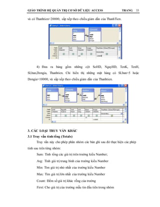 GIÁO TRÌNH HỆ QUẢN TRỊ CƠ SỞ DỮ LIỆU ACCESS TRANG 33
và có Thanhtien>20000, sắp xếp theo chiều giảm dần của ThanhTien.
4) Đưa ra bảng gồm những cột SoHD, NgayHD, TenK, TenH,
SLban,Dongia, Thanhtien. Chỉ hiển thị những mặt hàng có SLban>5 hoặc
Dongia>10000, và sắp xếp theo chiều giảm dần của Thanhtien.
3. CÁC LOẠI TRUY VẤN KHÁC
3.1 Truy vấn tính tổng (Totals)
Truy vấn này cho phép phân nhóm các bản ghi sau đó thực hiện các phép
tính sau trên từng nhóm:
Sum: Tính tổng các giá trị trên trường kiểu Number;
Avg: Tính giá trị trung bình của trường kiểu Number
Min: Tìm giá trị nhỏ nhất của trường kiểu Number
Max: Tìm giá trị lớn nhất của trường kiểu Number
Count: Đếm số giá trị khác rỗng của trường
First: Cho giá trị của trường mẫu tin đầu tiên trong nhóm
 