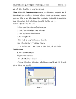 GIÁO TRÌNH HỆ QUẢN TRỊ CƠ SỞ DỮ LIỆU ACCESS TRANG 35
của mỗi nhóm được hiển thị trong bảng kết quả.
Ví dụ: Cho CSDL Quanlyhanghoa như phần trên. Hãy đưa ra bảng tổng hợp số
lượng khách hàng tại mỗi địa chỉ (ở đây hiểu địa chỉ của khách hàng chỉ gồm tên
tỉnh), chỉ thống kê với những khách hàng có số điện thoại (nghĩa là cột số điện
thoại không rỗng), và chỉ hiển thị các địa chỉ bắt đầu bằng chữ H.
Ta thực hiện các bước như sau:
1. Chọn bảng Khach làm nguồn cho truy vấn
2. Chọn các trường Diachi, Mak, Dienthoai
3. Chọn mục Totals của menu view
4. Tại trường Diachi:
- Bấm chuột tại hàng Total và chọn Group by
- Gõ điều kiện: like “H*” tại hàng Criteria
5. Tại trường Mak: Chọn Count tại hàng Total và đổi tên là
Soluongkhach
6. Tại trường Dienthoai -
Chọn Where tại ô Total
- Gõ Is Not Null tại ô Criteria
- Trường điều kiện sẽ không được hiển thị trong bảng kết quả. Khi đó ta có
cửa sổ thiết kế như hình 3.8
Hình 3.8
 
