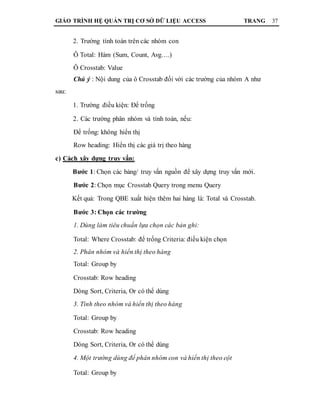 GIÁO TRÌNH HỆ QUẢN TRỊ CƠ SỞ DỮ LIỆU ACCESS TRANG 37
2. Trường tính toán trên các nhóm con
Ô Total: Hàm (Sum, Count, Avg….)
Ô Crosstab: Value
Chú ý : Nội dung của ô Crosstab đối với các trường của nhóm A như
sau:
1. Trường điều kiện: Để trống
2. Các trường phân nhóm và tính toán, nếu:
Để trống: không hiển thị
Row heading: Hiển thị các giá trị theo hàng
c) Cách xây dựng truy vấn:
Bước 1: Chọn các bảng/ truy vấn nguồn để xây dựng truy vấn mới.
Bước 2: Chọn mục Crosstab Query trong menu Query
Kết quả: Trong QBE xuất hiện thêm hai hàng là: Total và Crosstab.
Bước 3: Chọn các trường
1. Dùng làm tiêu chuẩn lựa chọn các bản ghi:
Total: Where Crosstab: để trống Criteria: điều kiện chọn
2. Phân nhóm và hiển thị theo hàng
Total: Group by
Crosstab: Row heading
Dòng Sort, Criteria, Or có thể dùng
3. Tính theo nhóm và hiển thị theo hàng
Total: Group by
Crosstab: Row heading
Dòng Sort, Criteria, Or có thể dùng
4. Một trường dùng để phân nhóm con và hiển thị theo cột
Total: Group by
 