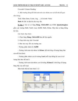 GIÁO TRÌNH HỆ QUẢN TRỊ CƠ SỞ DỮ LIỆU ACCESS TRANG 38
Crosstab: Column Heading
5. Một trường dùng để tính toán trên các nhóm con và hiển thị kết quả
theo bảng
Total: Hàm (Sum, Count, Avg, …) Crosstab :Value
Bước 4: Ghi và đặt tên cho truy vấn.
Ví dụ 1: Giả sử có bảng Hang, ChitietHD của CSDL Quanlyhanghoa
gồm các trường MaH, TenH, Loai, SoHD, MaH, SLban. Hãy đưa ra bảng thống
kê trên.
Các bước thực hiện:
1. Chọn bảng Hang, ChitietHD làm dữ liệu nguồn
2. Chọn kiểu truy vấn Crosstab
3. Đưa vào truy vấn các trường sau:
- Trường phân nhóm là: SoDH
- Trường tính toán trên nhóm là SLban (để tinh tổng số lượng hàng bán
của mỗi hoá đơn).
- Trường phân nhóm con là trường Loai (mỗi loại thống kê xem có số
lượng bán như thế nào?)
- Trường tính toán trên nhóm con là trường SLban(để tính tổng số lượng
hàng bán của mỗi loại)
Màn hình thiết kế như hình 3.12
 
