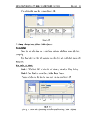 GIÁO TRÌNH HỆ QUẢN TRỊ CƠ SỞ DỮ LIỆU ACCESS TRANG 40
Cửa sổ thiết kế truy vấn có dạng hình 3.14:
Hình 3.14
3.3 Truy vấn tạo bảng (Make Table Query)
Công dụng:
Truy vấn này cho phép tạo ra một bảng mới dựa trên bảng nguồn đã được
cung cấp.
Khi thực hiện truy vấn, kết quả của truy vấn được ghi ra đĩa dưới dạng một
bảng mới.
Các bước xây dựng:
Bước 1. Tiến hành thiết kế như đối với một truy vấn chọn thông thường.
Bước 2. Sau đó chọn menu Query/Make Table Query:
Access sẽ yêu cầu dặt tên cho bảng mới cần tạo như hình 3.17
Hình 3.17
Tại đây ta có thể xác định bảng mới cần tạo nằm trong CSDL hiện tại
 
