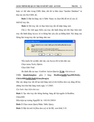 GIÁO TRÌNH HỆ QUẢN TRỊ CƠ SỞ DỮ LIỆU ACCESS TRANG 41
hoặc có thể nằm trong CSDL khác, khi đó ta bấm chọn “Another Database” và
đưa vào tên file CSDL đó.
Bước 3. Đặt tên bảng vào ô Table Name và chọn OK để trở về cửa sổ
thiết kế truy vấn.
Bước 4. Ghi truy vấn và thực hiện truy vấn để nhận bảng mới.
Chú ý: Do tính nguy hiểm của truy vấn hành động nên khi thực hiện một
truy vấn hành động Access sẽ ra thông báo yêu cầu sự khẳng định. Nội dung của
thông báo trong truy vấn tạo bảng như sau:
Nếu muốn bỏ sự nhắc nhở này của Access thì ta làm như sau:
Chọn menu Tools, Option
Chọn Edit/ Find
Bỏ đánh dấu tại mục: Confirm/ Action Queries Ví dụ: Giả sử ta có
CSDL Quanlyhanghoa gồm 2 bảng: HoaDon(SoHD,NgayHD,MaK),
ChitietHD(SoHD,MaH,SLban,Dongia)
Hãy xây dựng truy vấn để tạo một bảng mới có tên là [Hoa don cu], dùng để lưu
những hoá đơn bán hàng trước ngày 1/1/2003.
Các bước thực hiện như sau:
Bước 1: Tạo như truy vấn thông thường, bảng dữ liệu nguồn là HoaDon,
ChitietHD.
Điều kiện tại trường NgayHD là: <#01/01/2003#.
Bước 2: Chọn menu Query/Make Table Query.
Bước 3: Đặt tên mới là [Hoa don cu] và ấn OK. xem hình 3.18
 