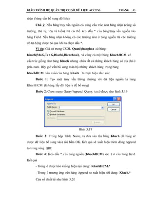 GIÁO TRÌNH HỆ QUẢN TRỊ CƠ SỞ DỮ LIỆU ACCESS TRANG 43
nhận (bảng cần bổ sung dữ liệu).
Chú ý: Nếu bảng/truy vấn nguồn có cùng cấu trúc như bảng nhận (cùng số
trường, thứ tự, tên và kiểu) thì có thể kéo dấu * của bảng/truy vấn nguồn vào
hàng Field. Nếu bảng nhận không có các trường như ở bảng nguồn thì các trường
đó tự động được bỏ qua khi ta chọn dấu *.
Ví dụ: Giả sử trong CSDL Quanlyhanghoa có bảng:
Khach(MaK,TenK,Diachi,Dienthoai), và cũng có một bảng KhachHCM có
cấu trúc giống như bảng Khach nhưng chứa tất cả những khách hàng có địa chỉ ở
phía nam. Bây giờ cần bổ sung toàn bộ những khách hàng trong bảng
KhachHCM vào cuối của bảng Khach. Ta thực hiện như sau:
Bước 1: Tạo một truy vấn thông thường với dữ liệu nguồn là bảng
KhachHCM (là bảng lấy dữ liệu ra để bổ sung)
Bước 2: Chọn menu Query/Append Query, ta có được như hình 3.19
Hình 3.19
Bước 3: Trong hộp Table Name, ta đưa vào tên bảng Khach (là bảng sẽ
được dữ liệu bổ sung vào) rồi bấm OK. Kết quả sẽ xuất hiện thêm dòng Append
to trong vùng QBE
Bước 4: Kéo dấu * của bảng nguồn (KhachHCM) vào 1 ô của hàng field.
Kết quả
- Trong ô được kéo xuống hiện nội dung: KhachHCM.*
- Trong ô trương ứng trên hàng Append to xuất hiện nội dung: Khach.*
Cửa sổ thiết kế như hình 3.20
 