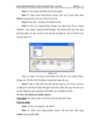GIÁO TRÌNH HỆ QUẢN TRỊ CƠ SỞ DỮ LIỆU ACCESS TRANG 45
Bước 1: Chọn bảng ChitietHD làm dữ liệu nguồn.
Bước 2: Chọn menu Query/Delete Query. Kết quả sẽ hiện thêm hàng
Delete trong nửa dưới của cửa sổ thiết kế truy vấn.
Bước 3: Kéo dấu * của bảng ChitietHD ô Field.
Bước 4: Kéo các trường SLban, Dongia vào hàng Field để tạo trường
Thanhtien. Tạo trường Tongtien:SLban*Dongia. Nếu không thiết lập điều kiện
thì đồng nghĩa với việc xoá tất cả các bản ghi của bảng đó. Cửa sổ thiết kế truy
vấn trên hình 3.21
Hình 3.21
Thực ra trong ví dụ này có thể không cần thiết kéo các trường SLban,
Dongia vào, bởi đây chính là những trường thuộc bảng cần xoá.
Bước 5: Ghi và thực hiện truy vấn. Sau khi chạy truy vấn Access còn đưa
ra những lời cảnh báo để nhắc nhở người thực hiện. Thực hiện truy vấn này ta sẽ
xoá hết những bản ghi trong bảng ChitietHD mà có Thanhtien<5000.
3.6 Truy vấn chỉnh sửa (Update Query)
Công dụng: Cho phép chỉnh sửa dữ liệu trong một hay nhiều bảng.
Cách xây dựng:
Bước 1: Chọn các bảng/truy vấn nguồn.
Bước 2: Chọn menu Query/Update Query. Kết quả hiện thêm hàng
Update to trong phần QBE.
 