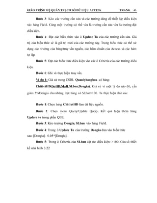 GIÁO TRÌNH HỆ QUẢN TRỊ CƠ SỞ DỮ LIỆU ACCESS TRANG 46
Bước 3: Kéo các trường cần sửa và các trường dùng để thiết lập điều kiện
vào hàng Field. Cùng một trường có thể vừa là trường cần sửa vừa là trường đặt
điều kiện.
Bước 4: Đặt các biểu thức vào ô Update To của các trường cần sửa. Giá
trị của biểu thức sẽ là giá trị mới của các trường này. Trong biểu thức có thể sử
dụng các trường của bảng/truy vấn nguồn, các hàm chuẩn của Access và các hàm
tự lập.
Bước 5: Đặt các biểu thức điều kiện vào các ô Criteria của các trường điều
kiện.
Bước 6: Ghi và thực hiện truy vấn.
Ví dụ 1: Giả sử trong CSDL Quanlyhanghoa có bảng:
ChitietHD(SoHD,MaH,SLban,Dongia). Giả sử vì một lý do nào đó, cần
giảm 5%Dongia cho những mặt hàng có SLban>100. Ta thực hiện như sau:
Bước 1: Chọn bảng ChitietHD làm dữ liệu nguồn.
Bước 2: Chọn menu Query/Update Query. Kết quả hiện thêm hàng
Update to trong phần QBE.
Bước 3: Kéo trường Dongia, SLban vào hàng Field.
Bước 4: Trong ô Update To của trường Dongia đưa vào biểu thức
sau: [Dongia]- 0.05*[Dongia].
Bước 5: Trong ô Criteria của SLban đặt vào điều kiện: >100. Cửa sổ thiết
kế như hình 3.22
 