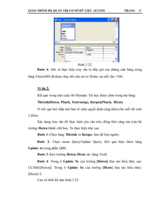 GIÁO TRÌNH HỆ QUẢN TRỊ CƠ SỞ DỮ LIỆU ACCESS TRANG 47
Hình 3.22
Bước 6: Ghi và thực hiện truy vấn ta thấy giá của những mặt hàng trong
bảng ChitietHD đã được thay đổi nếu nó có SLbán tại mỗi lần >100.
Ví dụ 2:
Kết quả trong một cuộc thi Olympic Tin học được chứa trong hai bảng:
Thisinh(Hoten, Phach, Tentruong), Ketqua(Phach, Diem)
Vì kết quả hơi thấp nên ban tổ chức quyết định cộng thêm cho mỗi thí sinh
2 điểm.
Xây dựng truy vấn để thực hiện yêu cầu trên, đồng thời cũng sửa toàn bộ
trường Hoten thành chữ hoa. Ta thực hiện như sau:
Bước 1: Chọn bảng Thisinh và Ketqua làm dữ liệu nguồn.
Bước 2: Chọn menu Query/Update Query. Kết quả hiện thêm hàng
Update to trong phần QBE.
Bước 3: Kéo trường Hoten, Diem vào hàng Field.
Bước 4: Trong ô Update To của trường [Hoten] đưa vào biểu thức sau:
UCASE([Hoten]). Trong ô Update To của trường [Diem] đưa vào biểu thức:
[Diem]+2.
Cửa sổ thiết kế như hình 3.23
 