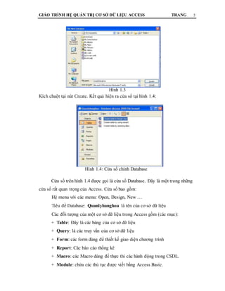 GIÁO TRÌNH HỆ QUẢN TRỊ CƠ SỞ DỮ LIỆU ACCESS TRANG 5
Hình 1.3
Kích chuột tại nút Create. Kết quả hiện ra cửa sổ tại hình 1.4:
Hình 1.4: Cửa sổ chính Database
Cửa sổ trên hình 1.4 được gọi là cửa sổ Database. Đây là một trong những
cửa sổ rất quan trọng của Access. Cửa sổ bao gồm:
Hệ menu với các menu: Open, Design, New …
Tiêu đề Database: Quanlyhanghoa là tên của cơ sở dữ liệu
Các đối tượng của một cơ sở dữ liệu trong Access gồm (các mục):
+ Table: Đây là các bảng của cơ sở dữ liệu
+ Query: là các truy vấn của cơ sở dữ liệu
+ Form: các form dùng để thiết kế giao diện chương trình
+ Report: Các báo cáo thống kê
+ Macro: các Macro dùng để thực thi các hành động trong CSDL.
+ Module: chứa các thủ tục được viết bằng Access Basic.
 