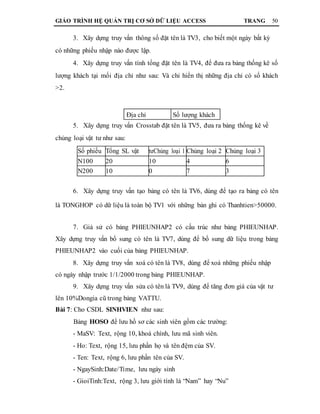 GIÁO TRÌNH HỆ QUẢN TRỊ CƠ SỞ DỮ LIỆU ACCESS TRANG 50
3. Xây dựng truy vấn thông số đặt tên là TV3, cho biết một ngày bất kỳ
có những phiếu nhập nào được lập.
4. Xây dựng truy vấn tính tổng đặt tên là TV4, để đưa ra bảng thống kê số
lượng khách tại mối địa chỉ như sau: Và chỉ hiển thị những địa chỉ có số khách
>2.
Địa chỉ Số lượng khách
5. Xây dựng truy vấn Crosstab đặt tên là TV5, đưa ra bảng thống kê về
chủng loại vật tư như sau:
Số phiếu Tổng SL vật tưChủng loại 1 Chủng loại 2 Chủng loại 3
N100 20 10 4 6
N200 10 0 7 3
6. Xây dựng truy vấn tạo bảng có tên là TV6, dùng để tạo ra bảng có tên
là TONGHOP có dữ liệu là toàn bộ TV1 với những bản ghi có Thanhtien>50000.
7. Giả sử có bảng PHIEUNHAP2 có cấu trúc như bảng PHIEUNHAP.
Xây dựng truy vấn bổ sung có tên là TV7, dùng để bổ sung dữ liệu trong bảng
PHIEUNHAP2 vào cuối của bảng PHIEUNHAP.
8. Xây dựng truy vấn xoá có tên là TV8, dùng để xoá những phiếu nhập
có ngày nhập trước 1/1/2000 trong bảng PHIEUNHAP.
9. Xây dựng truy vấn sửa có tên là TV9, dùng để tăng đơn giá của vật tư
lên 10%Dongia cũ trong bảng VATTU.
Bài 7: Cho CSDL SINHVIEN như sau:
Bảng HOSO để lưu hồ sơ các sinh viên gồm các trường:
- MaSV: Text, rộng 10, khoá chính, lưu mã sinh viên.
- Ho: Text, rộng 15, lưu phần họ và tên đệm của SV.
- Ten: Text, rộng 6, lưu phần tên của SV.
- NgaySinh:Date/Time, lưu ngày sinh
- GioiTinh:Text, rộng 3, lưu giới tính là “Nam” hay “Nu”
 