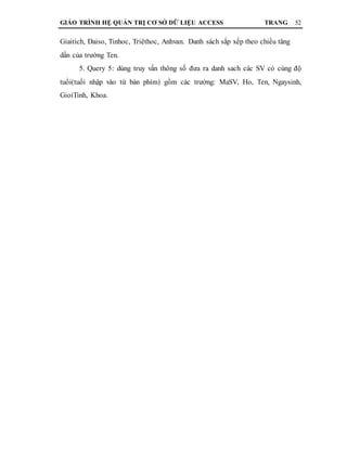GIÁO TRÌNH HỆ QUẢN TRỊ CƠ SỞ DỮ LIỆU ACCESS TRANG 52
Giaitich, Daiso, Tinhoc, Triêthoc, Anhvan. Danh sách sắp xếp theo chiều tăng
dần của trường Ten.
5. Query 5: dùng truy vấn thông số đưa ra danh sach các SV có cùng độ
tuổi(tuổi nhập vào từ bàn phím) gồm các trường: MaSV, Ho, Ten, Ngaysinh,
GioiTinh, Khoa.
 